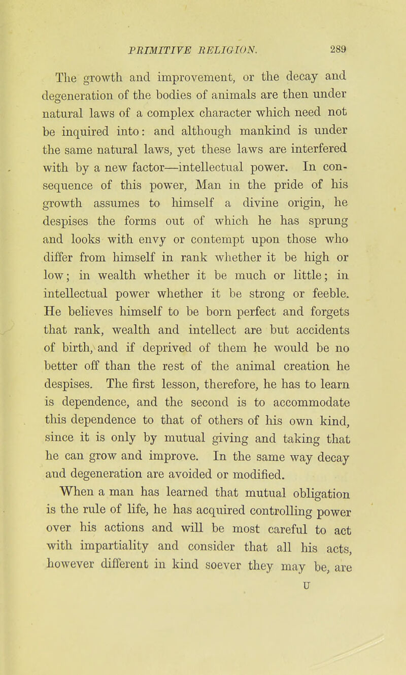 The growth and improvement, or the decay and degeneration of the bodies of animals are then under natural laws of a complex character which need not be inquired into: and although mankind is under the same natural laws, yet these laws are interfered with by a new factor—intellectual power. In con- sequence of this power, Man in the pride of his growth assumes to himself a divine origin, he despises the forms out of which he has sprung and looks with envy or contempt upon those who differ from himself in rank whether it be high or low; in wealth whether it be much or little; in intellectual power whether it be strong or feeble. He believes himself to be born perfect and forgets that rank, wealth and intellect are but accidents of birth, and if deprived of them he would be no better off than the rest of the animal creation he despises. The first lesson, therefore, he has to learn is dependence, and the second is to accommodate this dependence to that of others of his own kind, since it is only by mutual giving and taking that he can grow and improve. In the same way decay and degeneration are avoided or modified. When a man has learned that mutual obligation is the rule of life, he has acquired controlling power over his actions and will be most careful to act with impartiality and consider that all his acts, however different in kind soever they may be, are u