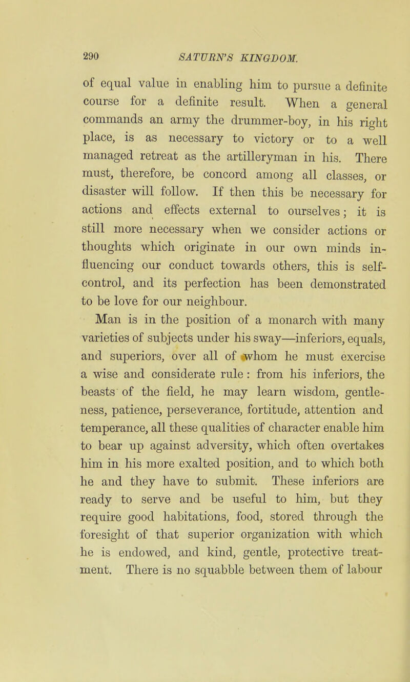 of equal value in enabling him to pursue a definite course for a definite result. When a general commands an army the drummer-boy, in his right place, is as necessary to victory or to a well managed retreat as the artilleryman in his. There must, therefore, be concord among all classes, or disaster will follow. If then this be necessary for actions and effects external to ourselves; it is still more necessary when we consider actions or thoughts which originate in our own minds in- fluencing our conduct towards others, tins is self- control, and its perfection has been demonstrated to be love for our neighbour. Man is in the position of a monarch with many varieties of subjects under his sway—inferiors, equals, and superiors, over all of -whom he must exercise a wise and considerate rule: from his inferiors, the beasts of the field, he may learn wisdom, gentle- ness, patience, perseverance, fortitude, attention and temperance, all these qualities of character enable him to bear up against adversity, which often overtakes him in his more exalted position, and to which both he and they have to submit. These inferiors are ready to serve and be useful to him, but they require good habitations, food, stored through the foresight of that superior organization with which he is endowed, and kind, gentle, protective treat- ment. There is no squabble between them of labour