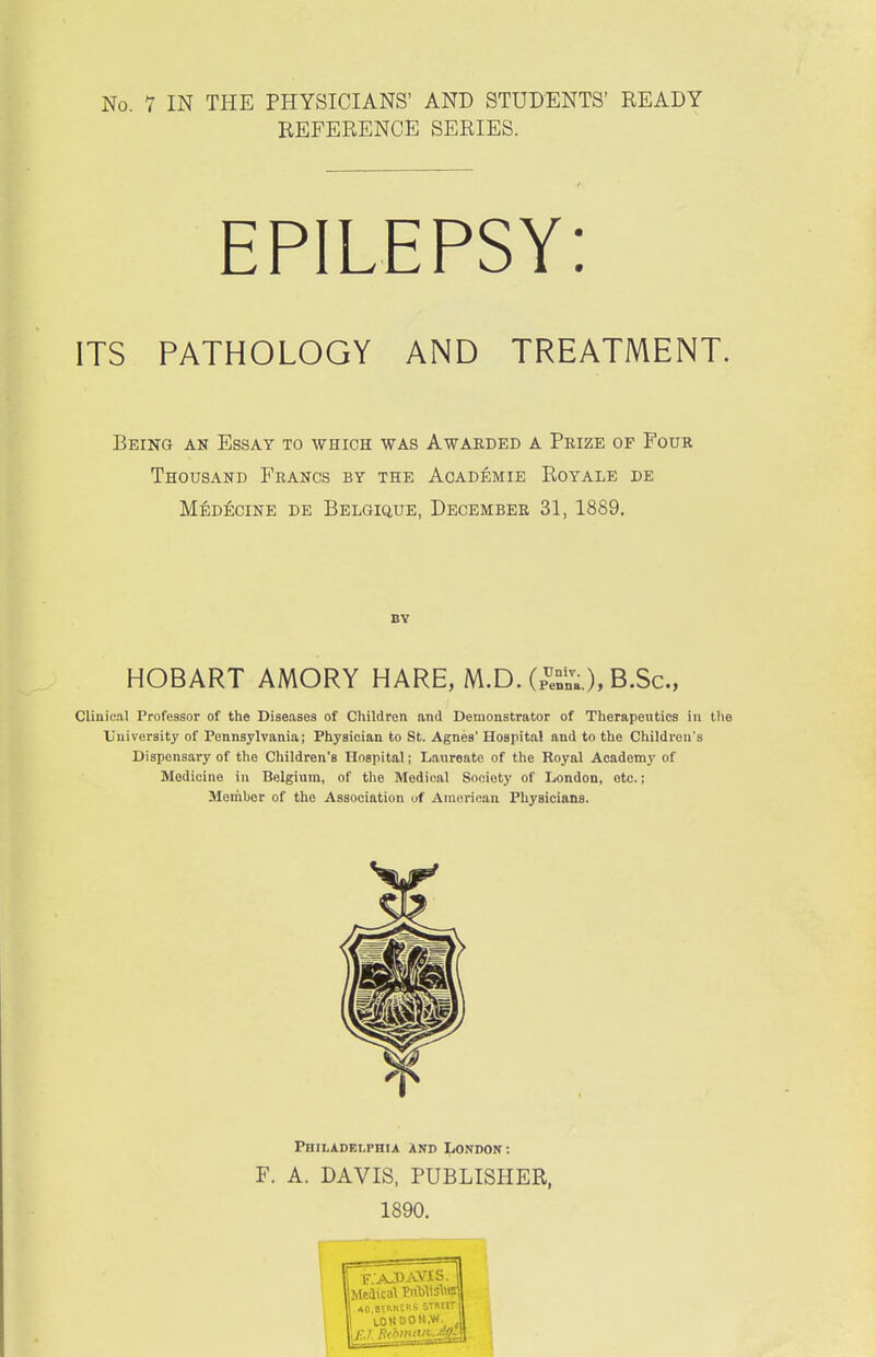 REFERENCE SERIES. ITS PATHOLOGY AND TREATMENT. Being an Essay to which was Awarded a Prize of Four Thousand Francs by the Aoademie Royale de Mbdecine de Belgique, December 31, 1889. Clinical Professor of the Diseases of Children and Demonstrator of Therapeutics in tl\e University of Pennsylvania; Physician to St. Agnes' Hospital and to the Children's Dispensary of the Children's Hospital; Lauronte of the Royal Academj' of Medicine in Belgium, of the Medical Society of London, etc.; Member of the Association uf American Physicians. BV HOBART AMORY HARE, M.D. (p^nlTa.), B.Sc •» Philadelphia And London: F. A. DAVIS, PUBLISHER, 1890.