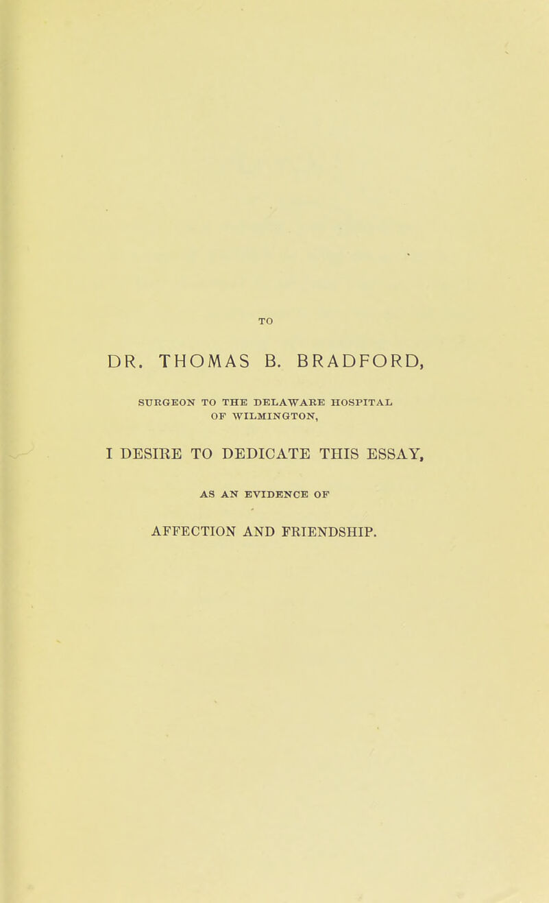 TO DR. THOMAS B. BRADFORD, SURGEON TO THE DELAWARE HOSPITAL OF WILMINGTON, I DESIRE TO DEDICATE THIS ESSAY, AS AN EVIDENCE OF AFFECTION AND FRIENDSHIP.