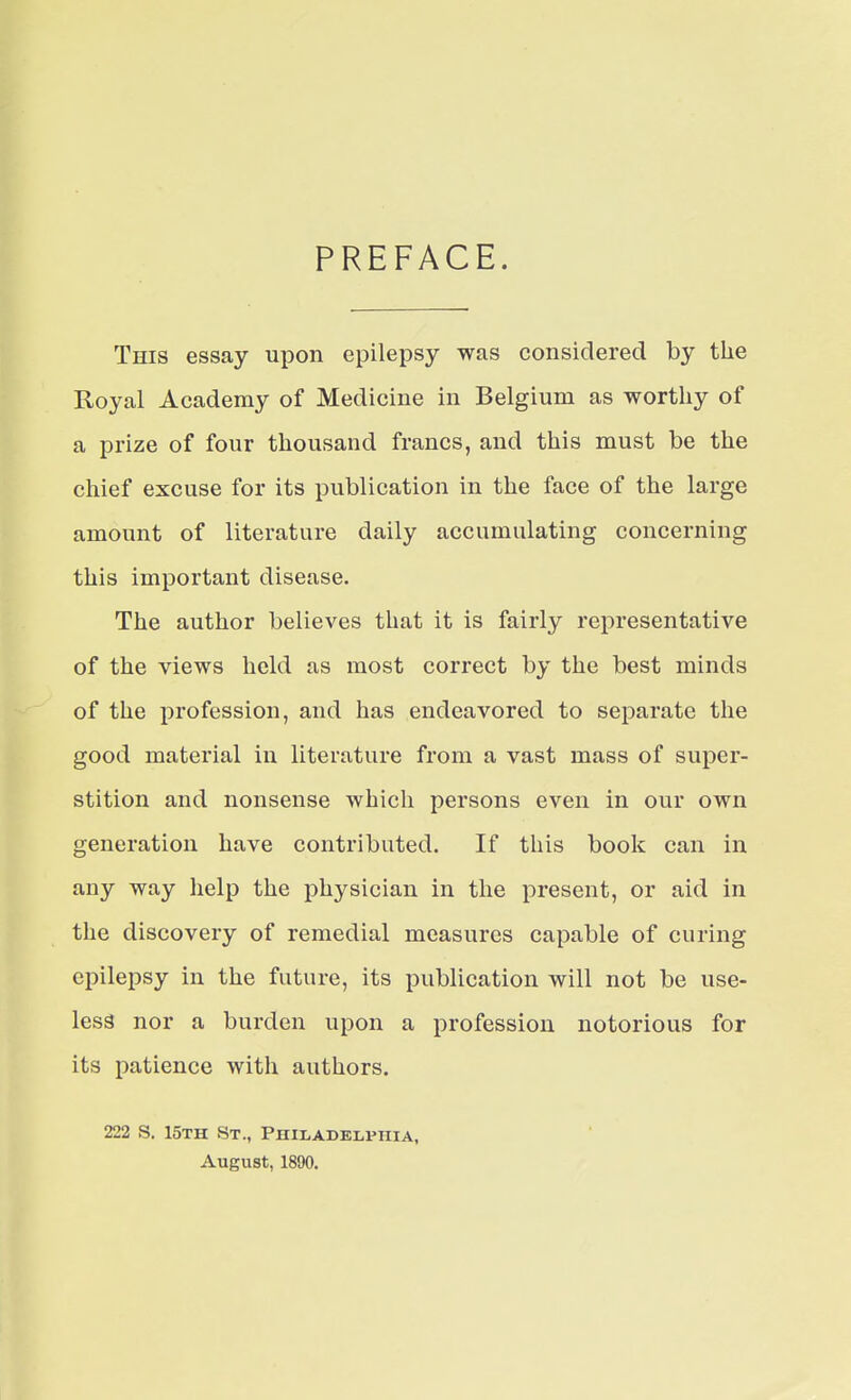 PREFACE. This essay upon epilepsy was considered by the Royal Academy of Medicine in Belgium as worthy of a prize of four thousand francs, and this must be the chief excuse for its publication in the face of the large amount of literature daily accumulating concerning this important disease. The author believes that it is fairly representative of the views held as most correct by the best minds of the profession, and has endeavored to separate the good material in literature from a vast mass of super- stition and nonsense which persons even in our own generation have contributed. If this book can in any way help the physician in the present, or aid in the discovery of remedial measures capable of curing epilepsy in the future, its publication will not be use- less nor a burden upon a profession notorious for its patience with authors. 222 S. 15th St., Philadelphia, August, 1890.