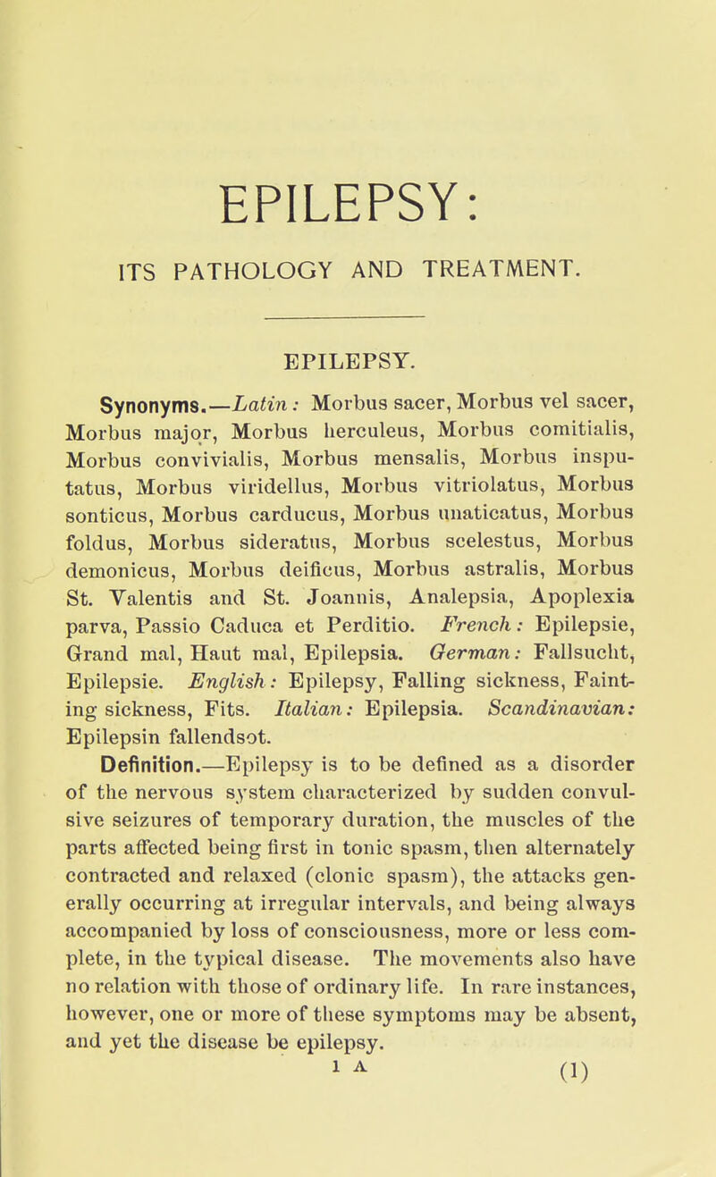 EPILEPSY: ITS PATHOLOGY AND TREATMENT. EPILEPSY. Synonyms.—Latin: Morbus sacer, Morbus vel sacer, Morbus major, Morbus herculeus, Morbus comitialis, Morbus convivialis, Morbus mensalis, Morbus inspu- tatus, Morbus viridellus, Morbus vitriolatus, Morbus sonticus, Morbus carducus, Morbus unaticatus, Morbus foldus, Morbus sideratus, Morbus scelestus, Morbus demonicus, Morbus deificus, Morbus astralis, Morbus St. Valentis and St. Joannis, Analepsia, Apoplexia parva, Passio Caduca et Perditio. French: Epilepsie, Grand mal, Haut mal, Epilepsia. German: Fallsucht^ Epilepsie. English : Epilepsy, Falling sickness, Faint- ing sickness, Fits. Italian: Epilepsia. Scandinavian: Epilepsin fallendsot. Definition.—Epilepsy is to be defined as a disorder of the nervous s>'stem characterized by sudden convul- sive seizures of temporary duration, the muscles of the parts affected being first in tonic spasm, then alternately contracted and relaxed (clonic spasm), the attacks gen- erally occurring at irregular intervals, and being always accompanied by loss of consciousness, more or less com- plete, in the typical disease. The movements also have no relation with those of ordinary life. In rare instances, however, one or more of these symptoms may be absent, and yet the disease be epilepsy.