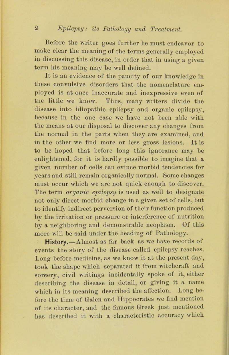 Before the writer goes further he must endeavor to make clear the meaning of the terms generally employed in discussing this disease, in order that in using a given term his meaning may be well defined. It is an evidence of the paucity of our knowledge in these convulsive disorders that the nomenclature em- ployed is at once inaccurate and inexpressive even of the little we know. Thus, many writers divide the disease into idiopathic epilepsy and organic epilepsy, because in the one case we have not been able with the means at our disposal to discover any changes from the normal in the parts when they are examined, and in the other we find more or less gross lesions. It is to be hoped that before long this ignorance may be enlightened, for it is hardly possible to imagine that a given number of cells can evince morbid tendencies for years and still remain organically normal. Some changes must occur which we are not quick enough to discover. The term organic epilepsy is used as well to designate not only direct morbid change in a given set of cells, but to identify indirect perversion of their function produced by the irritation or pressure or interference of nutrition by a neighboring and demonstrable neoplasm. Of this more will be said under the heading of Pathology. History.—Almost as far back as we have records of events the story of the disease called epilepsy reaches. Long before medicine, as we know it at the present day, took the shape which separated it from witchcraft and sorcery, civil writings incidentally spoke of it, either describing the disease in detail, or giving it a name which in its meaning described the affection. Long be- fore the time of Galen and Hippocrates we find mention of its character, and the famous Greek just mentioned has described it with a characteristic accuracy which