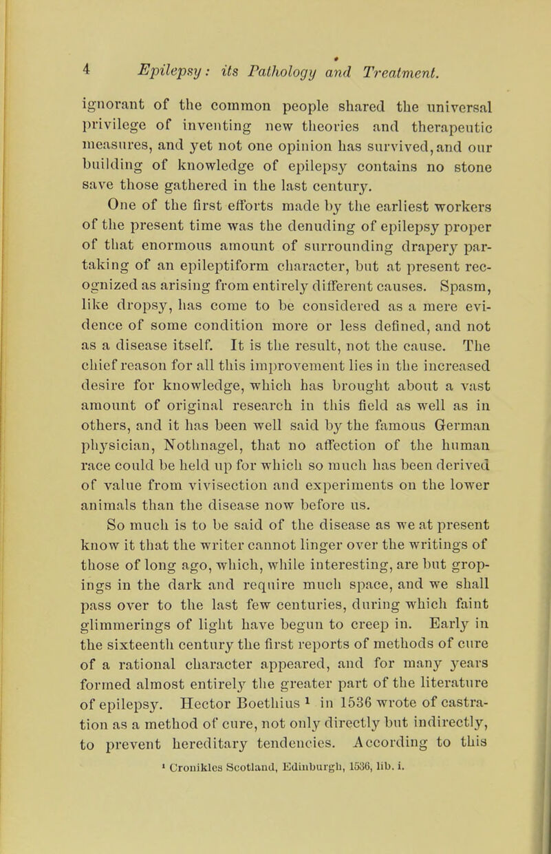 ignorant of the common people shared the universal privilege of inventing new theories and therapeutic measures, and yet not one opinion has survived, and our building of knowledge of epilepsy contains no stone save those gathered in the last century. One of the first efforts made by the earliest workers of the present time was the denuding of epilepsy proper of that enormous amount of surrounding drapery par- taking of an epileptiform character, but at present rec- ognized as arising from entirely different causes. Spasm, like dropsy, has come to be considered as a mere evi- dence of some condition more or less defined, and not as a disease itself. It is the result, not the cause. The chief reason for all this improvement lies in the increased desire for knowledge, which has brought about a vast amount of original research in this field as well as in others, and it has been well said by the famous German physician, Nothnagel, that no affection of the human race could be held up for which so much has been derived of value from vivisection and experiments on the lower animals than the disease now before us. So much is to be said of the disease as we at present know it that the writer cannot linger over the writings of those of long ago, which, while interesting, are but grop- ings in the dark and require much space, and we shall pass over to the last few centuries, during which faint glimmerings of light have begun to creep in. Early in the sixteentli century the first reports of methods of cure of a rational character appeared, and for many j^ears formed almost entirel^y tlie greater part of the literature of epilepsy. Hector Boethius i in 1536 wrote of castra- tion as a method of cure, not only directly but indirectly, to prevent hereditary tendencies. According to this » Cronikles Scotland, Edinburgh, 1536, lib. i.
