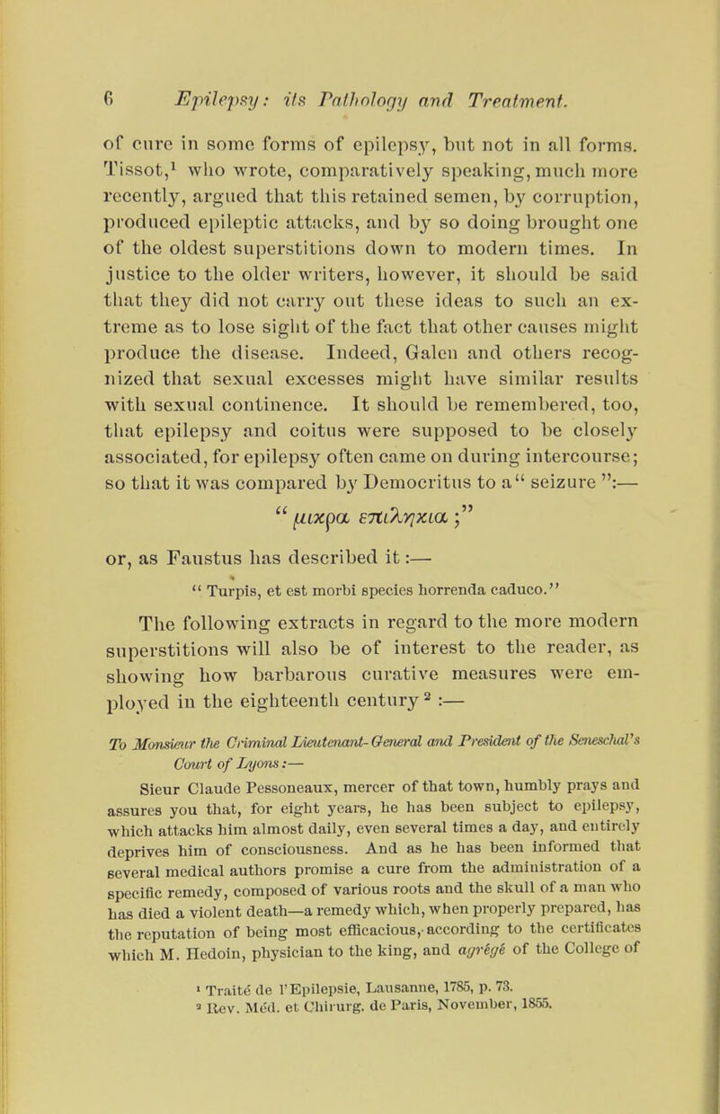 of cure in some forms of epilepsy, but not in all forms. Tissot,^ who wrote, comparatively speaking, much more recently, argued that this retained semen, by corruption, produced epileptic attacks, and by so doing brought one of the oldest superstitions down to modern times. In justice to the older writers, however, it should be said that they did not carry out these ideas to such an ex- treme as to lose sight of the fact that other causes might produce the disease. Indeed, Galen and others recog- nized that sexual excesses might have similar results with sexual continence. It should be remembered, too, that epilepsy and coitus were supposed to be closel}'- associated, for epilepsy often came on during intercourse; so that it was compared by Democritus to a seizure :— or, as Faustus lias described it:—  Turpis, et est morbi species horrenda caduco. The following extracts in regard to the more modern superstitions will also be of interest to the reader, as showing how barbarous curative measures were em- ployed in the eighteenth century ^ :— To Monsieur tlie CiimiTial LimtenarU-General and President of the SenescliaVs Court of Lyons:— Sieur Claude Pessoneaux, mercer of that town, humbly prays and assures you that, for eight years, he has been subject to epilepsy, which attacks him almost daily, even several times a day, and entirely deprives him of consciousness. And as he has been informed that several medical authors promise a cure from the administration of a specific remedy, composed of various roots and the skull of a man who has died a violent death—a remedy which, when properly prepared, has the reputation of being most efficacious,-according to the certificates which M. Hedoin, physician to the king, and agreffi of the College of » Traite de I'Epilepsie, Lausanne, 1785, p. 73. ' Rev. Med. et Chirurg. de Paris, November, 1855.