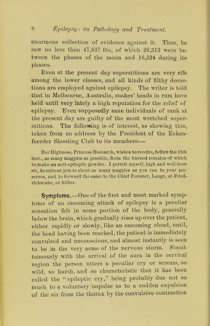 enormous collection of evidence ag.iinst it. Thus, he suw no less than 47,631 fits, of which 26,313 were be- tween the phases of the moon and 16,324 during its phases. Even at the present day superstitions are very rife among the lower classes, and all kinds of filthy decoc- tions are employed against epilepsy. The writer is told that in Melbourne, Australia, snakes' heads in rum have held until very lately a high reputation for the relief of epileps3\ Even supposedly sane individuals of rank at the present day are guilty of the most wretched super- stitions. The following is of interest, as showing this, taken from an address by the President of the Ecken- foerder Shooting Club to its members:— Her Highness, Princess Bismarck, wishes to receive, before the 18th inst., as many magpies as possible, from the burned remains of which to make an anti-epileptic powder. I permit myself, high and well-born sir, to entreat you to shoot as many magpies as you can in your pre- serves, and to forward the same to the Chief Forester, Lange, at Fried- ricksruhe, or hither. Symptoms.—One of the first and most marked symp- toms of an oncoming attack of epilepsy is a peculiar sensation felt in some portion of the body, generally below the brain, which gradually rises up over the patient, either rapidly or slowly, like an oncoming cloud, until, the head having been reached, the patient is immediately convulsed and unconscious, and almost instantly is seen to be in the very acme of the nervous storm. Simul- taneously with the arrival of the aura in the cervical region the person utters a peculiar cry or scream, so wild, so harsh, and so characteristic that it has been called the  epileptic cry, being probably due not so much to a voluntary impulse as to a sudden expulsion of the air from the thorax by the convulsive contraction