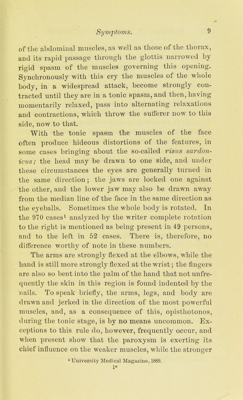 of the abdominal muscles, as well as those of the thorax, and its rapid passage through the glottis narrowed by rigid spasm of the muscles governing this opening. Synchronously with this cry the muscles of the whole body, in a widespread attack, become strongly con- tracted until they are in a tonic spasm, and then, having momentarily relaxed, pass into alternating relaxations and contractions, which throw the sufferer now to this side, now to that. With the tonic spasm the muscles of the face often produce hideous distortions of the features, in some cases bringing about the so-called risus sardon- icus; the head may be drawn to one side, and under these circumstances the eyes are generally turned in the same direction; the jaws are locked one against the other, and the lower jaw may also be drawn away from the median line of the face in the same direction as the eyeballs. Sometimes the whole body is rotated. In the 9*10 cases^ analyzed by the writer complete rotation to the right is mentioned as being present in 49 persons, and to the left in 52 cases. There is, therefore, no difference worthy of note in these numbers. The arms are strongly flexed at the elbows, while the hand is still more strongly flexed at the wrist; the fingers are also so bent into the palm of the hand that not unfre- quently the skin in this region is found indented by the nails. To speak briefly, the arms, legs, and body are drawn and jerked in the direction of the most powerful muscles, and, as a consequence of this, opisthotonos, during the tonic stage, is by no means uncommon. Ex- ceptions to this rule do, however, frequently occur, and when present show that the paroxysm is exerting its chief influence on the weaker muscles, while the stronger * University Medical Magazine, 1889. I*