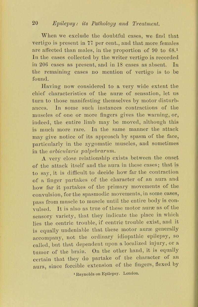 When we exclude the doubtful cases, we find tliat vertigo is present in It per cent., and that more females are affected than males, in the proportion of 90 to 68.^ In the cases collected by the writer vertigo is recorded in 206 cases as present, and in 18 cases as absent. In the remaining cases no mention of vertigo is to be found. Having now considered to a ver}^ wide extent tlie chief characteristics of the aurae of sensation, let us turn to those manifesting themselves by motor disturb- ances. In some such instances contractions of the muscles of one or more fingers gives the warning, or, indeed, the entire limb may be moved, although this is much more rare. In the same manner the attack ma}^ give notice of its approach b}'- spasm of the face, particularly in the zygomatic muscles, and sometimes in the orbicularis palpebrarum. A ver}^ close relationship exists between the onset of the attack itself and the aura in these cases; that is to say, it is difficult to decide how far the contraction of a finger partakes of the character of an aura and how far it partakes of the primary movements of the convulsion, for the spasmodic movements, in some cases, pass from muscle to muscle nntil the entire body is con- vulsed. It is also as true of these motor aurfE as of the sensory variety, that they indicate the place in wdiich lies the centric trouble, if centric trouble exist, and it is equally undeniable that these motor aurai generally accompany, not the ordinary idiopathic epilepsy, so called, but that dependent upon a localized injury, or a tumor of the brain. On the other hand, it is equally certain that they do partake of tlie character of an aura, since forcible extension of the fingers, flexed by »Reynolds on Epilepsy. London.