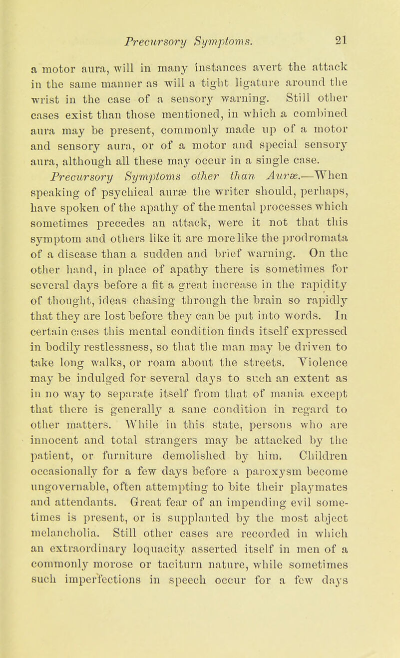 a motor aura, will in many instances avert the attack in the same manner as will a tight ligature around the wrist in the case of a sensory warning. Still other cases exist than those mentioned, in which a comhined aura may be present, commonly made up of a motor and sensory aura, or of a motor and special sensory aura, although all these may occur in a single case. Precursory Symptoms other than Aurse.—When speaking of psychical aurae the writer should, perhaps, have spoken of the apath}^ of the mental processes which sometimes precedes an attack, were it not that this symptom and others like it are more like the prodromata of a disease than a sudden and brief warning. On the other hand, in place of apathy there is sometimes for several days before a fit a great increase in the rapidit}'' of thought, ideas chasing through the brain so rapidly that they are lost before the^^ can be put into words. In certain cases this mental condition finds itself expressed in bodily restlessness, so that the man may be driven to take long walks, or roam about the streets. Yiolence may be indulged for several days to such an extent as in no way to separate itself from that of mania except that there is generally a sane condition in regard to other matters. While in this state, persons who are innocent and total strangers may be attacked by the patient, or furniture demolished by him. Children occasionally for a few days before a paroxysm become ungovernable, often attempting to bite their pla3'mates and attendants. Great fear of an impending evil some- times is present, or is supplanted by the most abject melancholia. Still other cases are recorded in which an extraordinary loquacity asserted itself in men of a commonly morose or taciturn nature, while sometimes such imperfections in speech occur for a few days