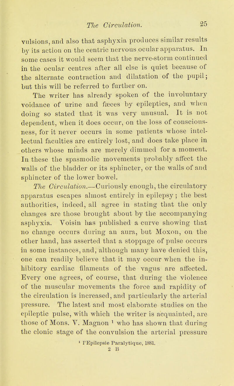 The Circulation. vulsions, and also that asphyxia produces similar results b}' its action on the centric nervous ocular apparatus. In some cases it would seem that the nerve-storm continued in the ocular centres after all else is quiet because of the alternate contraction and dilatation of the pupil; but this will be referred to further on. The writer has already spoken of the involuntary voidance of urine and ffEces by epileptics, and when doing so stated that it was very unusual. It is not dependent, when it does occur, on the loss of conscious- ness, for it never occurs in some patients whose intel- lectual faculties are entirely lost, and does take place in others whose minds are merely dimmed for a moment. In these the spasmodic movements probably affect the walls of the bladder or its sphincter, or the walls of and sphincter of the lower bowel. TJie Circulation.—Curiously enough, the circulatory apparatus escapes almost entirely in epileps}'^; the best authorities, indeed, all agree in stating that the only changes are those brought about by the accompanying asphyxia. Yoisin has published a curve showing that no change occurs during an aura, but Moxon, on the other hand, has asserted that a stoppage of pulse occurs in some instances, and, although many have denied this, one can readily believe that it may occur when the in- hibitory cardiac filaments of the vagus are affected. Every one agrees, of course, that during the violence of the muscular movements the force and rapidity of the circulation is increased, and particularly the arterial pressure. The latest and most elaborate studies on the ei)ileptic pulse, witii which the writer is acquainted, are those of Mons. V. Magnon ' who has shown that during the clonic stage of the convulsion the arterial pressure ' I'Epilepsie Paialytique, 1881. 2 B