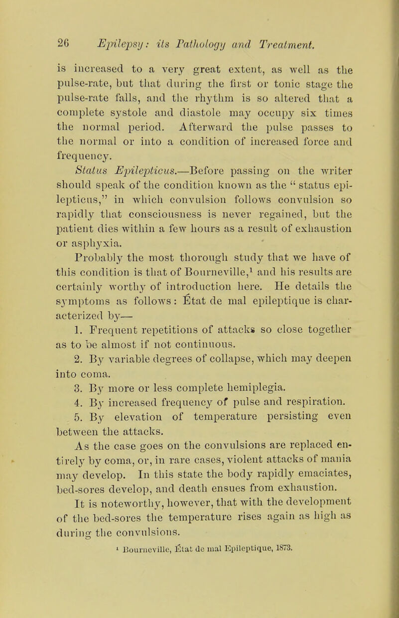 is increased to a very great extent, as well as the pulse-rate, but that during the first or tonic stage the pulse-rate falls, and the rhythm is so altered that a complete systole and diastole may occupy six times the normal period. Afterward the pulse passes to the normal or into a condition of increased force and frequency. Status Epilepticus.—Before passing on the writer should speak of the condition known as the  status epi- lepticus, in which convulsion follows convulsion so rapidly that consciousness is never regained, but the patient dies within a few hours as a result of exhaustion or asphyxia. Probably the most thorough study that we liave of this condition is that of Bourneville,^ and his results are certainly worthy of introduction here. Pie details the sj'mptoms as follows: Etat de mal epileptique is char- acterized by— 1. Frequent repetitions of attacks so close together as to be almost if not continuous. 2. By variable degrees of collapse, which may deepen into coma. 3. By more or less complete hemiplegia. 4. By increased frequency of pulse and respiration. 5. By elevation of temperature persisting even between the attacks. As the case goes on the convulsions are replaced en- tirely by coma, or, in rare cases, violent attacks of mania may develop. In this state the body rapidly emaciates, bed-sores develop, and death ensues from exhaustion. It is noteworthy, however, that with the development of the bed-sores the temperature rises again as high as during the convulsions. 1 Bourncville, Elat de mal Epileptique, 1873.