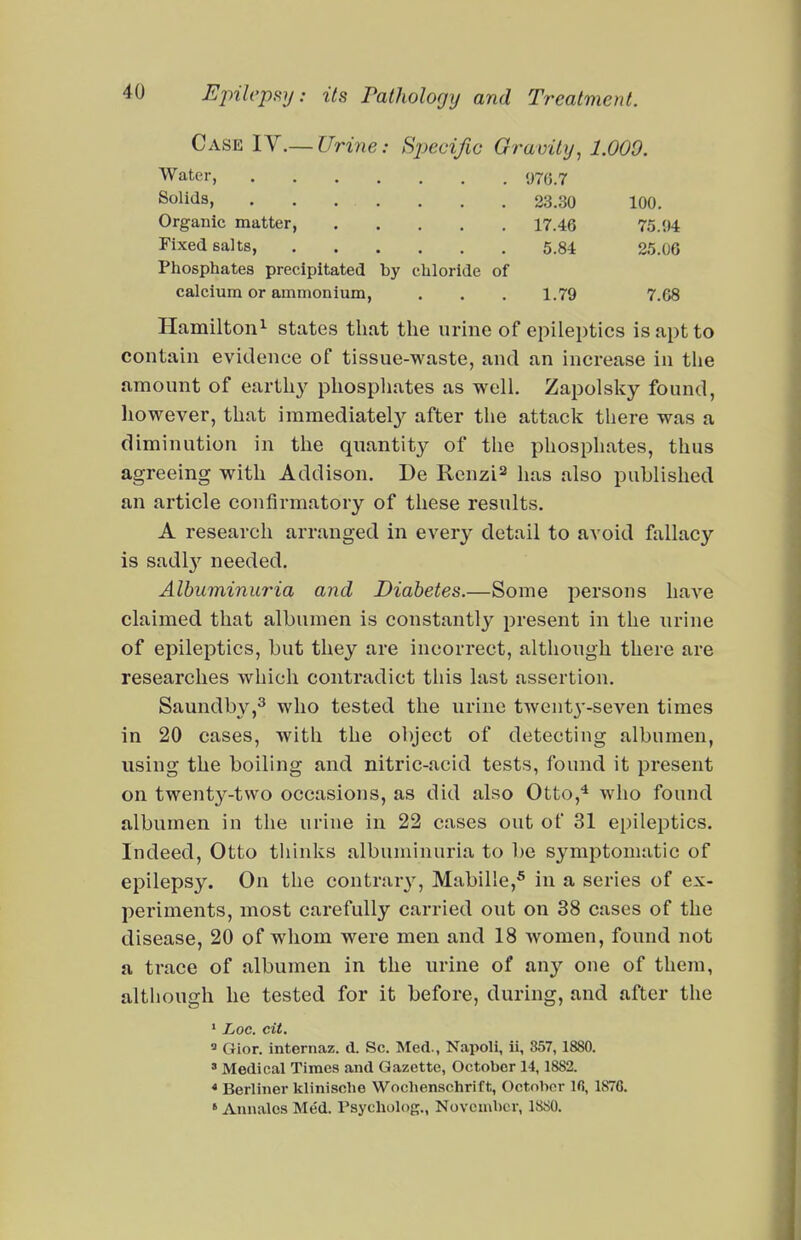 Case lY.—Urine: Bjyecific Gravity, 1.009. Water, 970.7 Solids, 23.30 100. Organic matter, 17.46 75.94 Fixed salts, 5.84 25.06 Phosphates precipitated by chloride of calcium or ammonium, . . . 1.79 7.68 Hamilton^ states that the urine of epileptics is apt to contain evidence of tissue-waste, and an increase in the amount of earthy phospliates as well. Zapolsky found, however, that immediatel}'- after the attack there was a diminution in the quantity of the phosphates, thus agreeing with Addison. De Renzi^ lias also published an article confirmatory of these results. A research arranged in every detail to avoid fallacy is sadl}'^ needed. Albuminuria and Diabetes.—Some persons have claimed that albumen is constantly present in the urine of epileptics, but they are incorrect, although there are researches which contradict this last assertion. Saundby,^ who tested the urine twenty-seven times in 20 cases, with the object of detecting albumen, using the boiling and nitric-acid tests, found it present on twenty-two occasions, as did also Otto,^ who found albumen in the urine in 22 cases out of 31 epileptics. Indeed, Otto thinks albuminuria to be symptomatic of epilepsy. On the contrary', Mabille,^ in a series of ex- periments, most carefully carried out on 38 cases of the disease, 20 of whom were men and 18 women, found not a trace of albumen in the urine of any one of them, although he tested for it before, during, and after the ' Loc. cit.  Gior. internaz. d. Sc. Med., Napoli, ii, 857,1880. » Medical Times and Gazette, October 14,1882. * Berliner klinische Wochenschrift, October Ifi, 1876. ' Annalcs Med. rsychulog., November, ISSO.