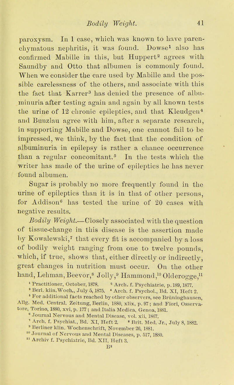 paroxj'sm. In 1 case, which was known to have paren- chymatous nephritis, it was found, Dowse^ also has confirmed Mabille in tliis, but Huppert^ agrees with Saundby and Otto that albumen is commonly found. When we consider the care used by Mabille and the pos- sible carelessness of the others, and associate with this the fact that Karrer^ has denied the presence of albu- minuria after testing again and again by all known tests the urine of 12 chronic epileptics, and that Kleudgen'* and Bunzlau agree with him, after a separate research, in supporting Mabille and Dowse, one cannot fail to be impressed, we think, by the fact that the condition of albuminuria in epilepsy is rather a chance occurrence than a regular concomitant.^ In the tests which the writer has made of the urine of epileptics he has never found albumen. Sugar is probably no more frequently found in the urine of epileptics than it is in that of other persons, for Addison^ has tested the urine of 20 cases with negative results. Bodily Weight.—Closely associated with the question of tissue-change in this disease is the assertion made l)y Kowalewski,^ that every fit is accompanied by a loss of bodily weight ranging from one to twelve pounds, which, if true, shows that, either directly or indirectl}^, great changes in nutrition must occur. On the other hand, Lehman,Beevor,^ Jolly,^ Hammond,^ Olderogge, • Practitioner, October, 1878. Arch. f. Psychiatrie, p. 189,1877. Berl. klin.Woch,, July 5,1875. * Arch. f. Psychol., Bd. XI, Heft 2. ' For additional facts reached by other observers, see Briininghausen, Allg. Med. Central. Zeitung, Berlin, 1880, xlix, p. 97; and Fieri, Osserva- tore, Torino, 1880, xvi, p. 177; and Italia Medica, Genoa, 1881. ^ .lounial Nervous and Mental Disease, vol. xii, 1807. ' Arch. f. Psychiat., Bd. XI, Heft 2.  Brit. Med. Jr., July 8,1882. ' Berliner klin. Wochensclirift, November 26, 1881. Journal of Nervous and Mental Diseases, p. 517,1880.  Archiv f. Psychiatric, Bd. XII, Heft 3.