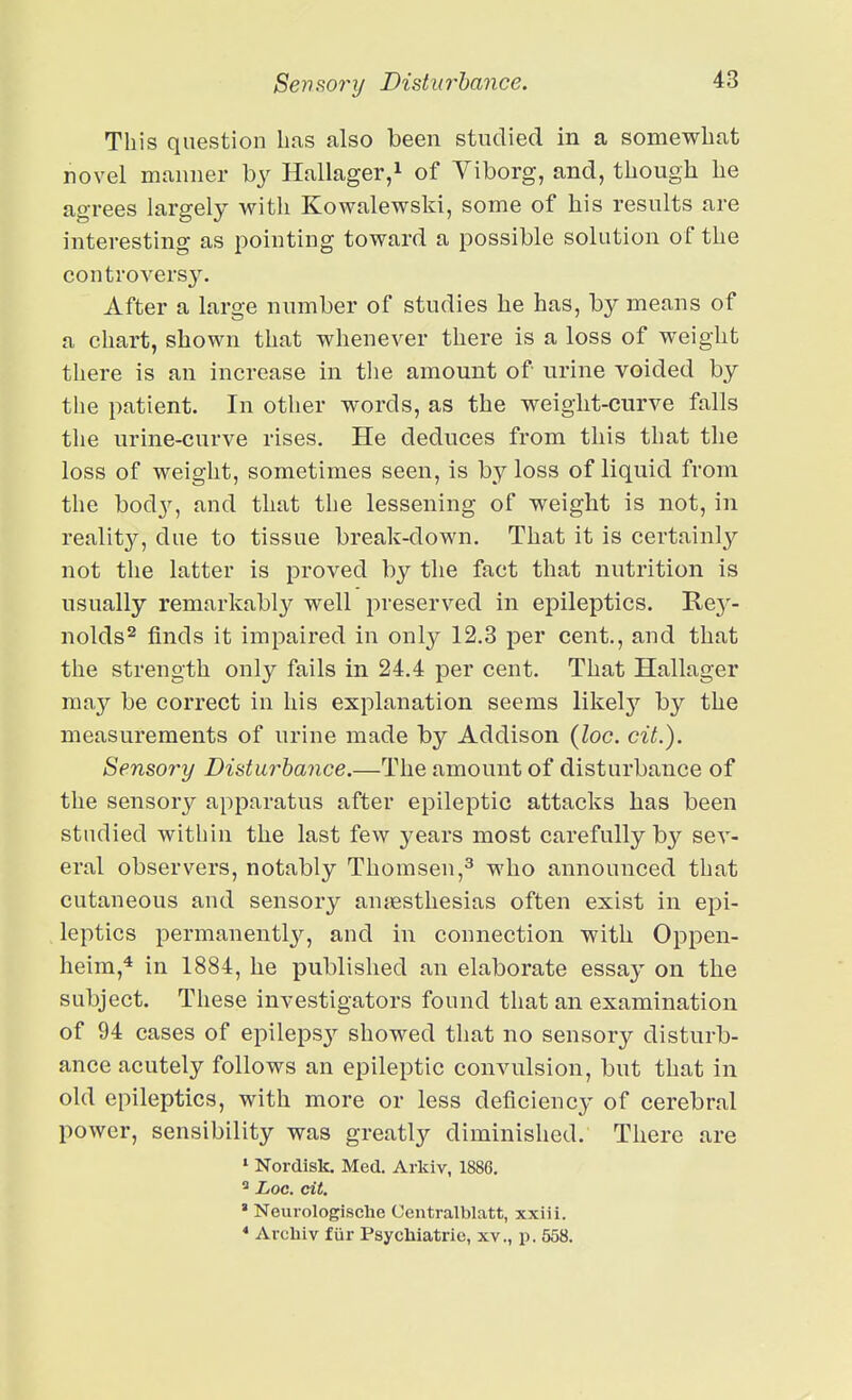 Sensory Disturhajice. This question has also been studied in a somewhat novel manner by Hallager,i of Viborg, and, though he agrees largely with Kowalewski, some of his results are interesting as pointing toward a possible solution of the controversy. After a large number of studies he has, by means of a chart, shown that whenever there is a loss of weight there is an increase in tlie amount of urine voided by the patient. In other words, as the weight-curve falls the urine-curve rises. He deduces from this that the loss of weight, sometimes seen, is by loss of liquid from the bod}^, and that the lessening of weight is not, in reality, due to tissue break-down. That it is certainly not the latter is proved by the fact that nutrition is usually remarkably well preserved in epileptics. Rej'- nolds^ finds it impaired in only 12.3 per cent., and that the strength only fails in 24.4 per cent. That Hallager may be correct in his explanation seems likely by the measurements of urine made by Addison (loc. cit.). Sensory Disturbance.—The amount of disturbance of the sensory apparatus after epileptic attacks has been studied within the last few years most carefully by sev- eral observers, notably Thomsen,^ who announced that cutaneous and sensory anjestliesias often exist in epi- leptics permanently, and in connection with Oppen- heim,* in 1884, he published an elaborate essay on the subject. These investigators found that an examination of 94 cases of epilepsy showed that no sensory disturb- ance acutely follows an epileptic convulsion, but that in old epileptics, with more or less deficiency of cerebral power, sensibility was greatly diminished. There are * Nordisk. Med. Arkiv, 1886, ^ Loc. cit. * Neurologische Centralblatt, xxiii. * Archiv fiir Psycbiatrie, xv., p. 558.