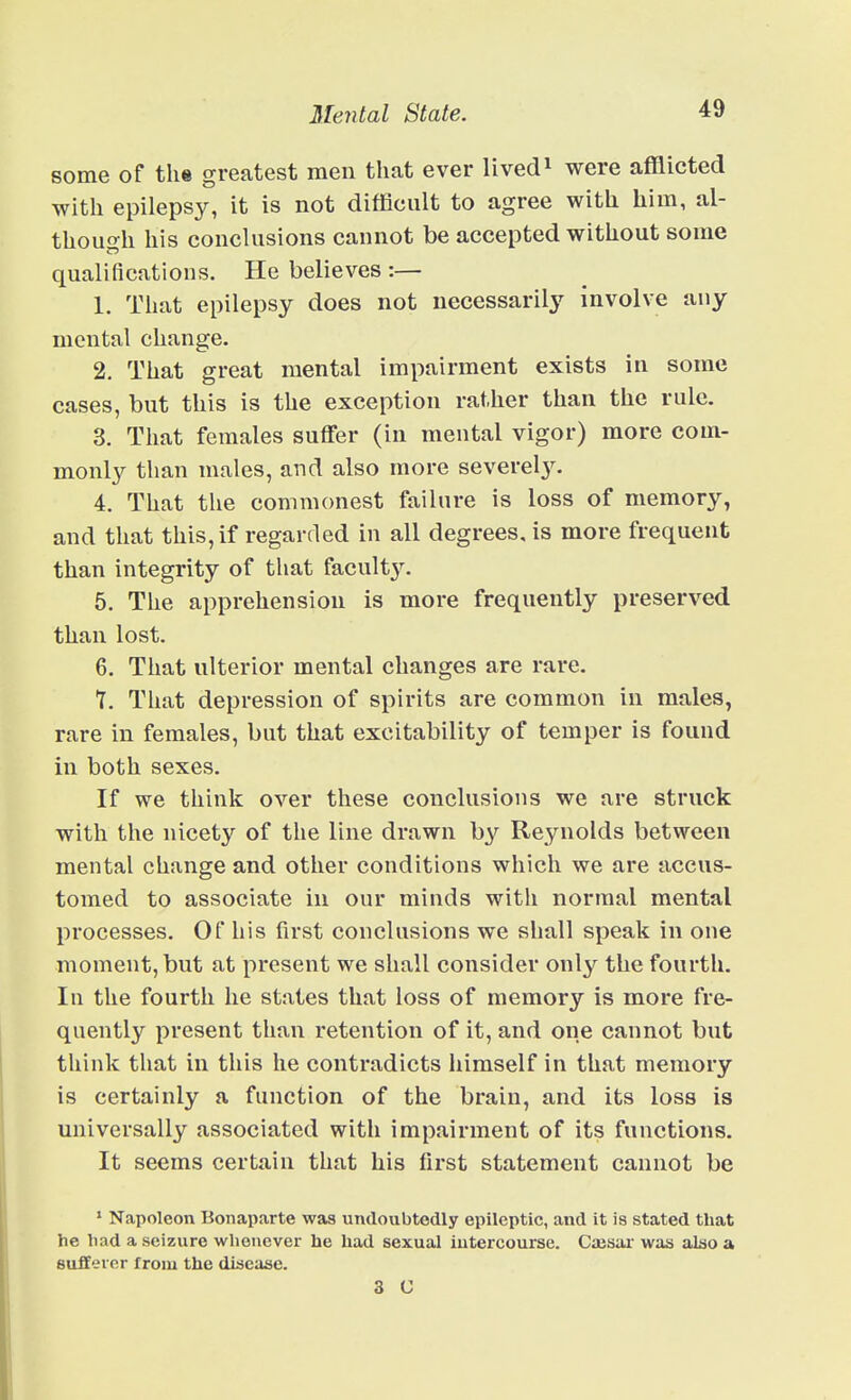 some of the greatest men that ever livedo were afflicted with epilepsy, it is not difficult to agree with him, al- though his conclusions cannot be accepted without some qualifications. He believes :— 1. That epilepsy does not necessarily involve any mental change. 2. That great mental impairment exists in some cases, but this is the exception rather than the rule. 3. That females suffer (in mental vigor) more com- monly than males, and also more severely. 4. That the commonest failure is loss of memory, and that this, if regarded in all degrees, is more frequent than integrity of that faculty. 5. The apprehension is more frequently preserved than lost. 6. That ulterior mental changes are rare. 7. That depression of spirits are common in males, rare in females, but that excitability of temper is found in both sexes. If we think over these conclusions we are struck with the nicety of the line drawn by Reynolds between mental change and other conditions which we are accus- tomed to associate in our minds with normal mental processes. Of his first conclusions we shall speak in one moment, but at present we shall consider only the fourth. In the fourth he states that loss of memory is more fre- quently present than retention of it, and one cannot but think that in this he contradicts himself in that memory is certainly a function of the brain, and its loss is universally associated with impairment of its functions. It seems certain that his first statement cannot be * Napoleon Bonaparte was undoubtedly epileptic, and it is stated that he had a seizure whenever he had sexual iutercourse. Caisiu was alao a sufferer from the diaeaae. 3 C