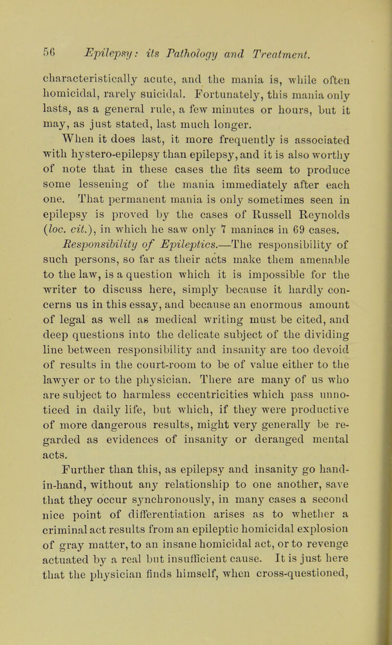 characteristically acute, and the mania is, while often homicidal, rarely suicidal. Fortunately, this mania only lasts, as a general rule, a few minutes or hours, but it may, as just stated, last much longer. When it does last, it more frequently is associated with hystero-epilepsy than epilepsy, and it is also worthy of note that in these cases the fits seem to produce some lessening of the mania immediately after each one. That permanent mania is only sometimes seen in epilepsy is proved by the cases of Kussell Reynolds {loc. cit.), in which he saw only 7 maniacs in 69 cases. Responsibility of Epileptics.—The responsibility'- of such persons, so far as their acts make them amenable to the law, is a question which it is impossible for the writer to discuss here, simply because it hardly con- cerns us in this essay, and because an enormous amount of legal as well as medical writing must be cited, and deep questions into the delicate subject of the dividing line between responsibility and insanit}'^ are too devoid of results in the court-room to be of value either to tlie lawyer or to the physician. There are many of us who are subject to harmless eccentricities which pass unno- ticed in daily life, but which, if they were productive of more dangerous results, might very generally be re- garded as evidences of insanity or deranged mental acts. Further than this, as epilepsy and insanity go hand- in-hand, without any relationship to one another, save that they occur synichronously, in many cases a second nice point of differentiation arises as to whether a criminal act results from an epileptic homicidal explosion of gray matter, to an insane homicidal act, or to revenge actuated by a real but insuflicient cause. It is just here that the physician finds himself, when cross-questioned,