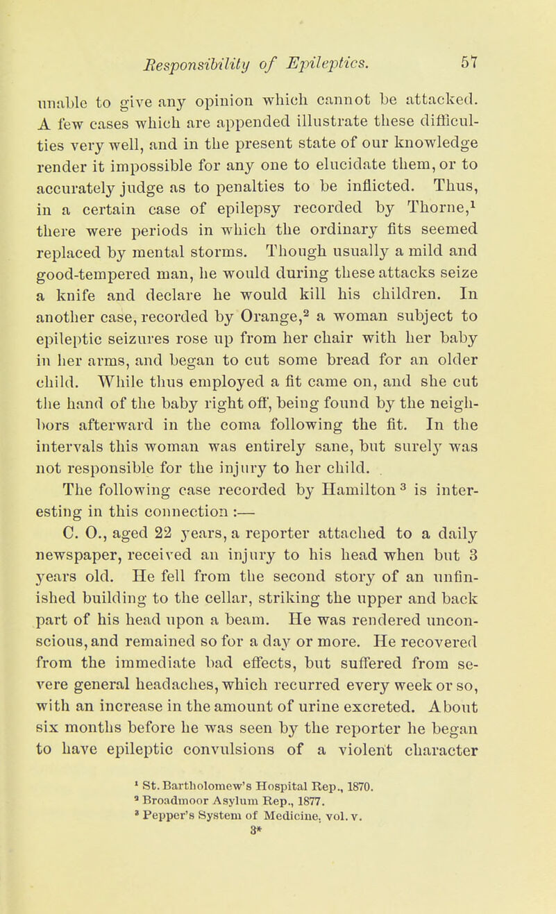 imable to give any opinion which cannot be attacked. A few cases which are appended illustrate these difficul- ties very well, and in the present state of our knowledge render it impossible for any one to elucidate them, or to accurately judge as to penalties to be inflicted. Thus, in a certain case of epilepsy recorded by Thorne,i there were periods in which the ordinary fits seemed replaced by mental storms. Though usually a mild and good-tempered man, he would during these attacks seize a knife and declare he would kill his children. In another case, recorded by Orange,^ a woman subject to epileptic seizures rose up from her chair with her baby in her arms, and began to cut some bread for an older child. While thus employed a fit came on, and she cut the hand of the baby right off, being found by the neigh- bors afterward in the coma following the fit. In the intervals this woman was entirely sane, but surel}' was not responsible for the injury to her child. The following case recorded by Hamilton ^ is inter- esting in this connection :— C. O., aged 22 j-ears, a reporter attached to a daily newspaper, received an injury to his head when but 3 years old. He fell from the second story of an unfin- ished building to the cellar, striking the upper and back part of his head upon a beam. He was rendered uncon- scious, and remained so for a da}'^ or more. He recovered from the immediate bad effects, but suffered from se- vere general headaches, which recurred every week or so, with an increase in the amount of urine excreted. About six months before he was seen by the reporter he began to have epileptic convulsions of a violent character * St. Bartholomew's Hospital Rep., 1870. ^ BroadiTioor Asylum Rep., 1877. ' Pepper's System of Medicine, vol. v. 3*