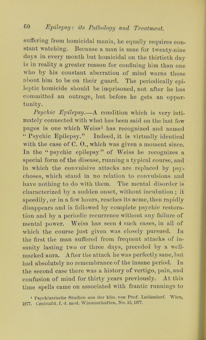 suffering from homicidal mania, he equally requires con- stant watching. Because a man is sane for twenty-nine days in every month but homicidal on the thirtieth day is in reality a greater reason for confining him than one who by his constant aberration of mind warns those about him to be on their guard. The periodically epi- lei)tic homicide should be imprisoned, not after he has committed an outrage, but before he gets an oppor- tunity. Psychic Epilepsy.—A condition which is \ery inti- mately connected with what has been said on the last few pages is one which Weiss^ has recognized and named  Psychic Epilepsy. Indeed, it is virtually identical with the case of C. 0., which was given a moment since. In the  ps3'chic epileps}^ of Weiss he recognizes a special form of the disease, running a typical course, and in which the convulsive attacks are rei)laced by psy- choses, which stand in no relation to convulsions and have nothing to do with them. The mental disorder is characterized by a sudden onset, without incubation ; it speedily, or in a few hours, reaches its acme, then rapidly disappears and is followed hy complete psychic restora- tion and by a periodic recurrence without any failure of mental power. Weiss has seen 4 such cases, in all of which the course just given was closely pursued. In the first the man suffered from frequent attacks of in- sanity lasting two or three days, preceded by a well- marked aura. After the attack he was perfectly sane, but had absolutely no remembrance of the insane period. In the second case there was a history of vertigo, pain, and confusion of mind for thirt}^ years previouslj^ At this time spells came on associated with frantic runnings to • Psychiatrische Studion aus dcr klin.von Prof. Leidesdoif. Wicn, 1877. Centralbl. f. d. iiied. Wisseuschaftcn, No. 15,1877.