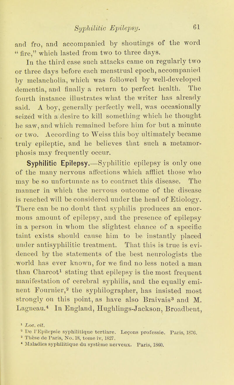 and fro, mid accompanied by shoutings of the word  fire, which lasted from two to three days. In the third case such attacks came on regularly two or three days before each menstrual epoch, accompanied by melancholia, which was followed by well-developed dementia, and finally a return to perfect health. The fourth instance illustrates what the writer has already said. A bo3^, generally perfectly well, was occasionally seized with a desire to kill something which he thought he saw, and which remained before him for but a minute or two. According to Weiss this boy ultimately became truly epileptic, and he believes that such a metamor- phosis may frequently occur. Syphilitic Epilepsy.—Syphilitic epilepsy is only one of the many nervous affections which afflict those who may be so unfortunate as to contract this disease. The manner in which the nervous outcome of the disease is reached will be considered under the head of Etiolog}'. There can be no doubt that S3-philis produces an enor- mous amount of epileps}', and the presence of epilepsy in a person in whom the slightest chance of a specific taint exists should cause him to be instantly placed under antisyphilitic treatment. That this is true is evi- denced by the statements of the best neurologists the world has ever known, for we find no less noted a man tiian Charcot^ stating that epilepsy is the most frequent manifestation of cerebral syphilis, and the equally emi- nent Fournier,2 the syphilographer, has insisted most strongly on this point, as have also Braivais^ and M. Lagneau.* In England, Hughlings-Jackson, Broadbent, • Loc. cit. ^ T)e TEpilepsie syphilitique tertiare. Lemons professie. Paris, 187G. =■ Thfcse (le Paris, No. 18, tome iv, 1827. * Maladies syphilitique du systcmc nerveux. Tans, 1800.