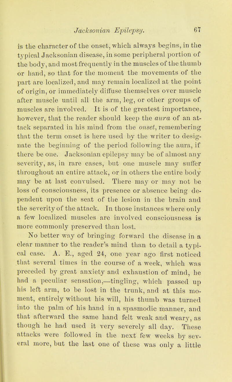 Jacksonian Epilepsy. is the character of the onset, which always begins, in tlie typical Jacksonian disease, in some peripheral i)ortion of the body, and most frequently in the muscles of the thumb or hand, so that for the moment the movements of the part are localized, and may remain localized at the point of origin, or immediately diffuse themselves over muscle after muscle until all the arm, leg, or other groups of muscles are involved. It is of the greatest importance, however, that the reader should keep the aura of an at- tack separated in his mind from the onsets remembering that the term onset is here used by the writer to desig- nate the beginning of the period following the aura, if there be one. Jacksonian epilepsy may be of almost any severity, as, in rare cases, but one muscle may sufler throughout an entire attack, or in others the entire body may be at last convulsed. There may or may not be loss of consciousness, its presence or absence being de- pendent upon the seat of the lesion in the brain and the severity of the attack. In those instances where only a few localized muscles are involved consciousness is more commonly preserved than lost. No better way of bringing forward the disease in a clear manner to the reader's mind than to detail a typi- cal case. A. E., aged 24, one year ago first noticed that several times in the course of a week, which was preceded by great anxiety and exhaustion of mind, he had a peculiar sensation,—tingling, which passed up his left arm, to be lost in the trunk, and at this mo- ment, entirely without his will, his thumb was turned into the palm of his hand in a spasmodic manner, and that afterward tlie same hand felt weak and weary, as though he had used it very severely all day. These attacks were followed in the next few weeks by sev- eral more, but the last one of these was only a little