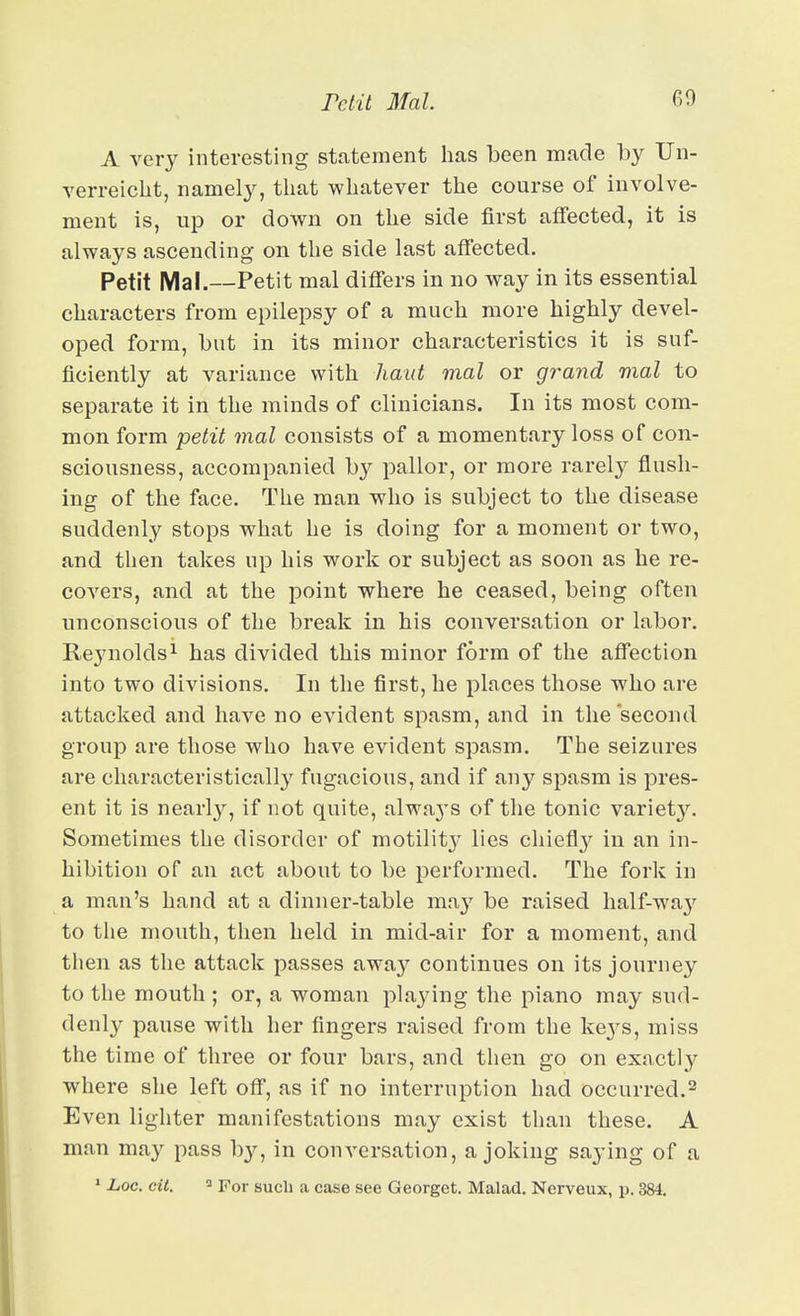 A very interesting statement lias been made by Un- verreiclit, namely, that whatever the course of involve- ment is, up or down on the side first affected, it is always ascending on the side last affected. Petit Mai.—Petit mal differs in no way in its essential characters from epilepsy of a much more highly devel- oped form, but in its minor characteristics it is suf- ficiently at variance with haul mal or grand mal to separate it in the minds of clinicians. In its most com- mon form petit mal consists of a momentary loss of con- sciousness, accompanied by pallor, or more rarely flush- ing of the face. The man who is subject to the disease suddenly stops what he is doing for a moment or two, and then takes up his work or subject as soon as he re- coA-^ers, and at the point where he ceased, being often unconscious of the break in his conversation or labor. Reynolds 1 has divided this minor form of the affection into two divisions. In the first, he places those who are attacked and have no evident spasm, and in the second group are those who have evident spasm. The seizures are characteristically fugacious, and if any spasm is pres- ent it is nearly, if not quite, alwa3'S of the tonic variety. Sometimes the disorder of motilit}' lies chiefly in an in- hibition of an act about to be performed. The fork in a man's hand at a dinner-table ma}' be raised half-way to the mouth, then held in mid-air for a moment, and tiien as the attack passes away continues on its journey to the mouth ; or, a woman playing the piano may sud- denly pause with her fingers raised from the ke^^s, miss the time of three or four bars, and then go on exactly where she left off, as if no interruption had occurred.^ Even lighter manifestations may exist than these. A man may pass by, in conversation, a joking saying of a » Loc. cit. 2 For such a case see Georget. Malad. Ncrveux, p. 384.