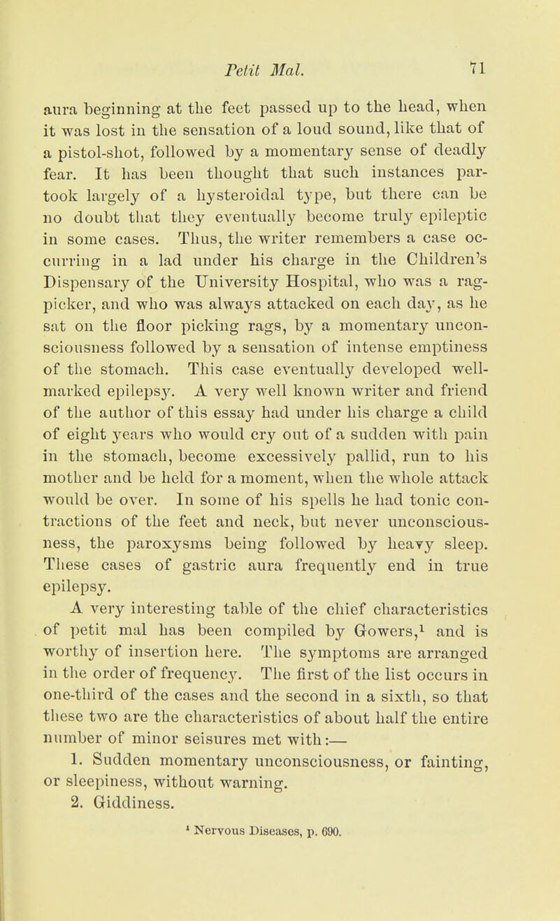 aura beginning at the feet passed up to the bead, wben it was lost in the sensation of a loud sound, like tbat of a pistol-shot, followed by a momentary sense of deadly fear. It has been thought that such instances par- took largely of a hysteroidal type, but there can be no doubt that they eventually become truly epileptic in some cases. Thus, the writer remembers a case oc- curring in a lad under his charge in the Children's Dispensary of the University Hospital, who was a rag- picker, and who was always attacked on each day, as he sat on the floor picking rags, by a momentary uncon- sciousness followed by a sensation of intense emptiness of the stomach. This case eventually developed well- marked epileps3^ A very well known writer and friend of the author of this essay had under his charge a child of eight j^ears who would cry out of a sudden with pain in the stomach, become excessively pallid, run to his mother and be held for a moment, when the whole attack would be over. In some of his spells he had tonic con- tractions of the feet and neck, but never unconscious- ness, the paroxysms being followed by heavy sleep. These cases of gastric aura frequently end in true epilepsy. A very interesting table of the chief characteristics of petit mal has been compiled by Gowers,i and is worthy of insertion here. The s^anptoms are arranged in the order of frequency. The first of the list occurs in one-third of the cases and the second in a sixth, so that these two are the characteristics of about half the entire number of minor seisures met with:— 1. Sudden momentary unconsciousness, or fainting, or sleepiness, without warning. 2. Giddiness. » Nervous Diseases, p. 690. I
