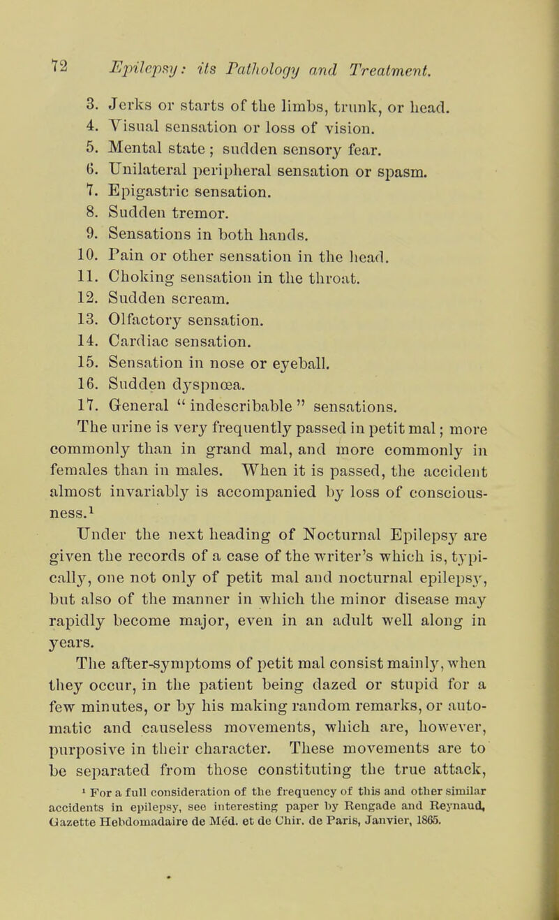 3. Jerks or starts of the limbs, trunk, or head. 4. Visual sensation or loss of vision. 5. Mental state ; sudden sensory fear. 6. Unilateral peripheral sensation or spasm. T. Epigastric sensation. 8. Sudden tremor. 9. Sensations in both hands. 10. Pain or other sensation in the liead. 11. Choking sensation in the throat. 12. Sudden scream. 13. Olfactory sensation. 14. Cardiac sensation. 15. Sensation in nose or eyeball. 16. Sudden dj-spncea. It. General indescribable sensations. The urine is very frequently passed in petit mal; more commonly than in grand mal, and more commonly in females than in males. When it is passed, the accident almost invariably is accompanied by loss of conscious- ness.i Under the next heading of Nocturnal Epileps}' are given the records of a case of the writer's which is, typi- call}^, one not only of petit mal and nocturnal epilepsy, but also of the manner in which the minor disease may rapidly become major, even in an adnlt well along in years. The after-symptoms of petit mal consist mainly, when they occur, in the patient being dazed or stupid for a few minutes, or by his making random remarks, or auto- matic and causeless movements, which are, however, purposive in their character. These movements are to be separated from those constituting the true attack, ' For a full consideration of the frequency of this and other similar accidents in epilepsy, see interesting paper hy ReuRade and Reynaud, Gazette Hebdomadaire de Med. et de Chir. de Paris, Janvier, 1865,