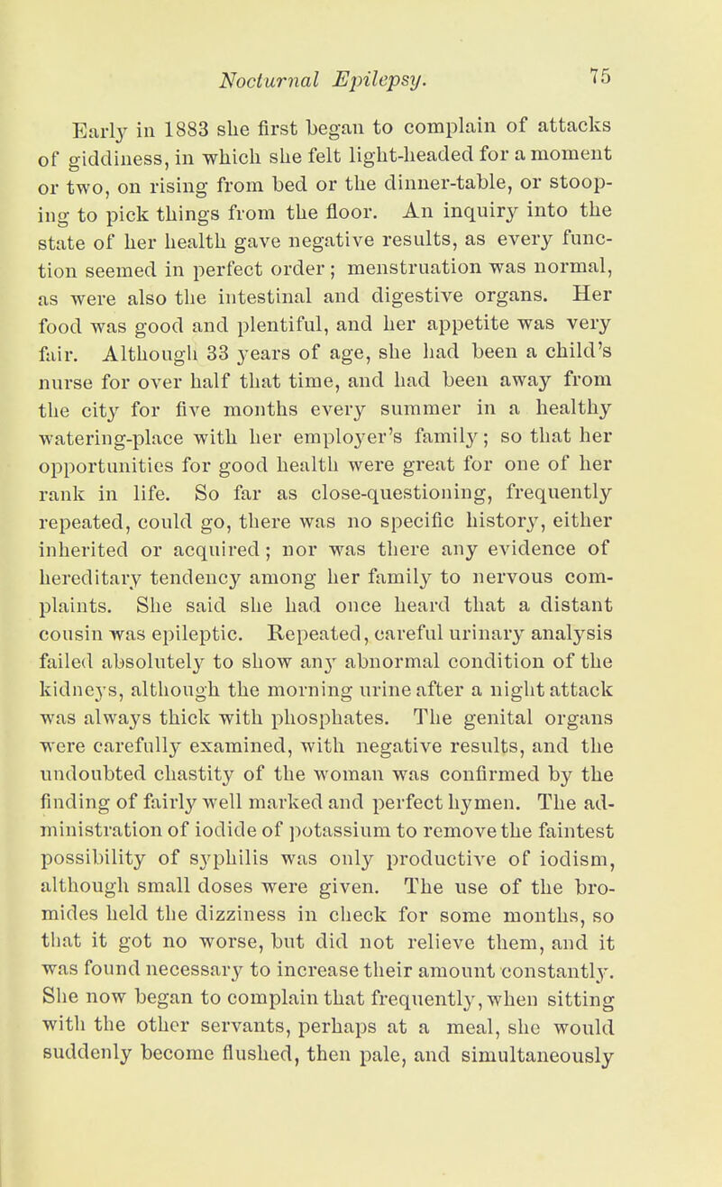 Earl}^ in 1883 she first began to complain of attacks of giddiness, in whicli she felt light-headed for a moment or two, on rising from bed or the dinner-table, or stoop- ing to pick things from the floor. An inquiry into the state of her health gave negative results, as every func- tion seemed in perfect order ; menstruation was normal, as were also the intestinal and digestive organs. Her food was good and plentiful, and her appetite was very fair. Although 33 years of age, she had been a child's nurse for over half that time, and had been away from the city for five months every summer in a healthy watering-place with her employer's famil}^; so that her opportunities for good health were great for one of her rank in life. So far as close-questioning, frequently repeated, could go, there was no specific historj', either inherited or acquired; nor was there any evidence of hereditary tendency among her family to nervous com- plaints. She said she had once heard that a distant cousin was epileptic. Repeated, careful urinary analysis failed absolutely to show an}' abnormal condition of the kidneys, although the morning urine after a night attack was always thick with phosphates. The genital organs were carefully examined, with negative results, and the undoubted chastity of the woman was confirmed by the finding of fairly well marked and perfect hymen. The ad- ministration of iodide of potassium to remove the faintest possibility of syphilis was only productive of iodism, although small doses were given. The use of the bro- mides held the dizziness in check for some months, so tliat it got no worse, but did not relieve them, and it was found necessary to increase their amount constantly. She now began to complain that frequently, when sitting with the other servants, perhaps at a meal, she would suddenly become flushed, then pale, and simultaneously