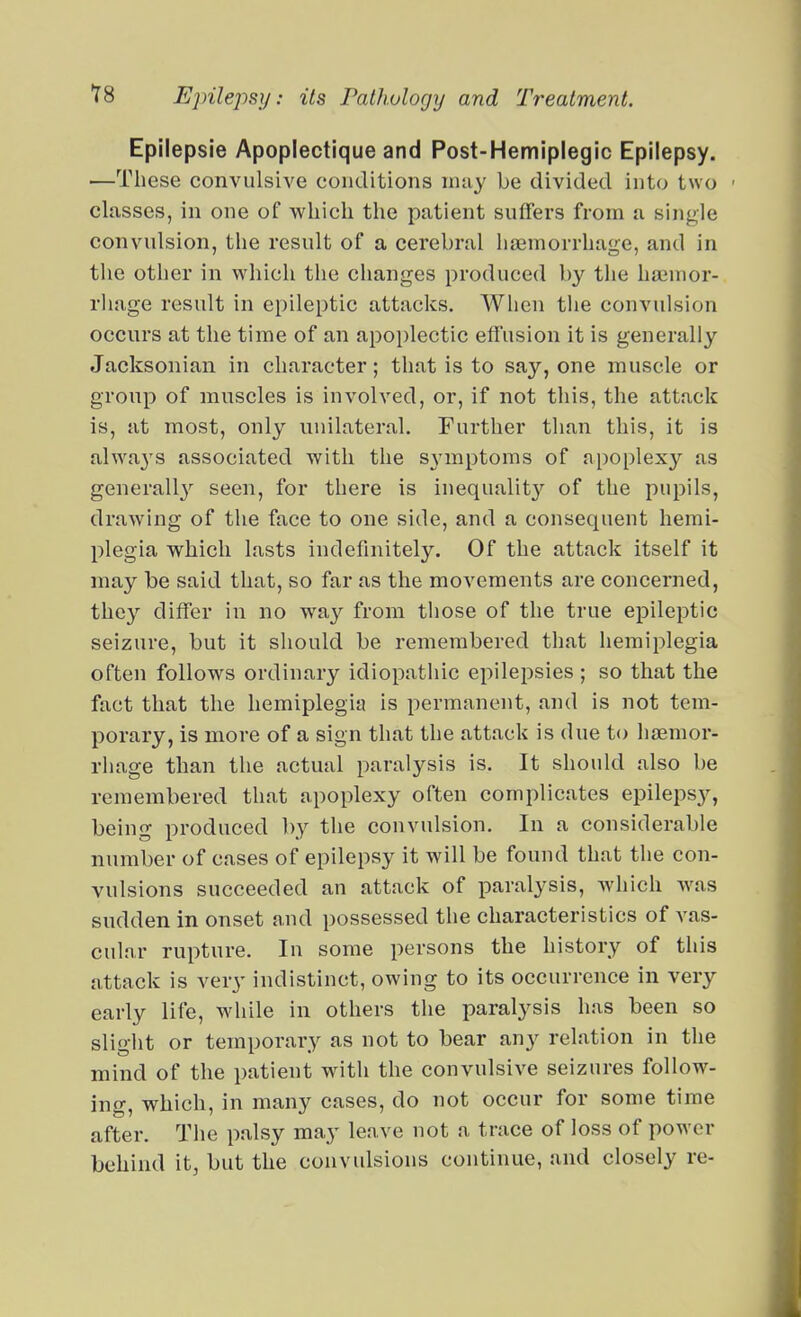 Epilepsie Apoplectique and Post-Hemiplegic Epilepsy. —These convulsive conditions may be divided into two - classes, in one of which the patient suffers from a single convulsion, the result of a cerebral haemorrhage, and in the other in which the changes produced by the haiuior- rliage result in epileptic attacks. When the convulsion occurs at the time of an apoplectic effusion it is generally Jacksonian in character; that is to say, one muscle or group of muscles is involved, or, if not this, the attack is, at most, only unilateral. Further than this, it is alwaj'S associated with the SA'mptoms of apoplexy as generally seen, for there is inequalit}'^ of the pupils, drawing of the face to one side, and a consequent hemi- plegia which lasts indefinitely. Of the attack itself it may be said that, so far as the movements are concerned, they differ in no way from those of the true epileptic seizure, but it should be remembered that hemiplegia often follows ordinary idiopathic epilepsies ; so that the fact that the hemiplegia is permanent, and is not tem- porary, is more of a sign that the attack is due to haemor- rhage than the actual paralysis is. It should also be remembered that apoplexy often complicates epilepsy, being produced by the convulsion. In a considerable number of cases of epilepsy it will be found that the con- vulsions succeeded an attack of paralysis, which was sudden in onset and possessed the characteristics of vas- cular rupture. In some persons the history of this attack is very indistinct, owing to its occurrence in very early life, while in others the paralysis has been so slight or temporary as not to bear any relation in the mind of the patient with the convulsive seizures follow- ing, which, in many cases, do not occur for some time after. The palsy may leave not a trace of loss of power behind it, but the convulsions continue, and closely re-