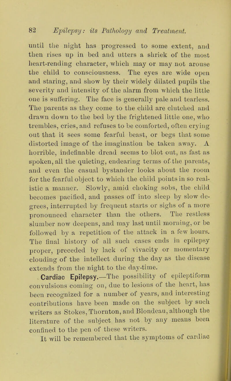 until the night has progressed to some extent, and then rises up in bed and utters a shriek of the most heart-rending character, which may or may not arouse the child to consciousness. The eyes are wide open and staring, and show by their widely dilated pupils the severity and intensity of the alarm from which the little one is suffering. The face is generally pale and tearless. The parents as they come to the child are clutched and drawn down to the bed by the frightened little one, who trembles, cries, and refuses to be comforted, often cr3-ing out that it sees some fearful beast, or begs that some distorted image of the imagination be taken away. A horrible, indefinable dread seems to blot out, as fast as spoken, all the quieting, endearing terms of-the parents, and even the casual bystander looks about the room for the fearful object to which the child points in so real- istic a manner. Slowly, amid choking sobs, the child becomes pacified, and passes off into sleep by slow de- grees, interrupted by frequent starts or sighs of a more pronounced character than the others. The restless slumber now deepens, and may last until morning, or be followed by a repetition of the attack in a few hours. The final history of all such cases ends in epilepsy proper, preceded by lack of vivacity or momentary clouding of the intellect during the day as the disease extends from the night to the day-time. Cardiac Epilepsy.—The possibility of epileptiform convulsions coming on, due to lesions of the heart, has been recognized for a number of years, and interesting contributions have been made on the subject by such writers as Stokes, Thornton, and Blondeau, although the literature of the subject has not by any means been confined to the pen of these writers. It will be remembered that the symptoms of cardiac