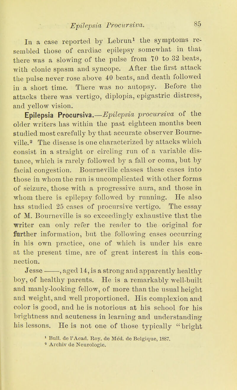 In a case reported by Lebrun^ the symptoms re- sembled those of cardiac epilepsy somewhat in that there was a slowing of the pulse from tO to 32 beats, wnth clonic spasm and syncope. After the first attack the pulse never rose above 40 beats, and death followed in a short time. There was no autopsy. Before the attacks there was vertigo, diplopia, epigastric distress, and j'^ellow vision. Epilepsia Procupsiva.—Epilepsia procursiva of the older writers has within the past eighteen months been studied most carefully by that accurate observer Bourne- ville.2 The disease is one characterized by attacks which consist in a straight or circling run of a variable dis- tance, which is rarely followed b}^ a fall or coma, but by facial congestion. Bourneville classes these cases into those in whom the run is uncomplicated with other forms of seizure, those with a progressive aura, and those in whom there is epilepsy followed by running. He also has studied 25 cases of procursive vertigo. The essay of M. Bourneville is so exceedingly exhaustive that the writer can only refer the reader to the original for further information, but the following cases occurring in his own practice, one of which is under his care at the present time, are of great interest in this con- nection. Jesse , aged 14, is a strong and apparently healthy boy, of healthy parents. He is a remarkably well-built and manly-looking fellow, of more than the usual height and weight, and well proportioned. His complexion and color is good, and he is notorious at his school for his brightness and acuteness in learning and understanding his lessons. He is not one of those typically bright ' Bull, do r Acad. Roy. de Med. de Belgique, 1887, ' Ai chiv de Neurologic. i