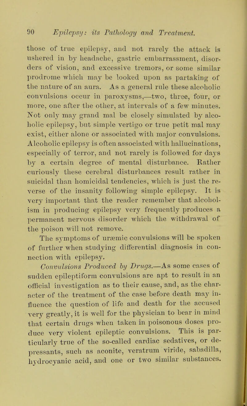 those of true epilepsy, and not rarely the attack is ushered in by headache, gastric embarrassment, disor- ders of vision, and excessive tremors, or some similar prodrome which may be looked upon as partaking of the nature of an aura. As a general rule these alcoholic convulsions occur in parox3'sms,—two, three, four, or more, one after the other, at intervals of a few minutes. Not onl} ma}'' grand mal be closely simulated by alco- holic epilepsy, but simple vertigo or true petit mal may exist, either alone or associated with major convulsions. Alcoholic epilepsy is often associated with hallucinations, especially of terror, and not rarely is followed for days by a certain degree of mental disturbance. Ratlier curiously these cerebral disturbances result rather in suicidal than homicidal tendencies, which is just the re- A^erse of the insanity following simple epileps3^ It is very important that the reader remember that alcohol- ism in producing epilepsy very frequently produces a permanent nervous disorder which the withdrawal of the poison will not remove. The symptoms of uremic convulsions will be spoken of further when studying differential diagnosis in con- nection with epilepsy. Convulsions Produced by Drugs.—As some cases of sudden epileptiform convulsions are apt to result in an official investigation as to their cause, and, as the char- acter of the treatment of the case before death may in- fluence the question of life and death for the accused very greatly, it is well for the physician to bear in mind that certain drugs when taken in poisonous doses pro- duce very violent epileptic convulsions. This is par- ticularly true of the so-called cardiac sedatives, or de- pressants, such as aconite, veratrura viride, sabadilla, hydrocyanic acid, and one or two similar substances.