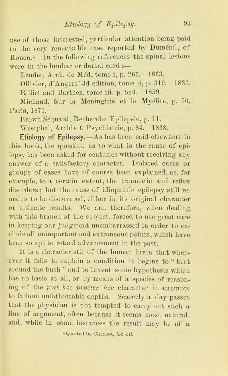 use of those interested, particular attention being paid to the very remarkable case reported by Dumenil, of Rouen. 1 In the following references the spinal lesions were in the lumbar or dorsal cord :— Lendet, Arch, de Med, tome i, p. 266. 1863. OUivier, d'Angers' 3d edition, tome ii, p. 319. 1837. Rilliet and Barthez, tome iii, p. 589. 1859. Michaud, Sur la Meningitis et la Myelite, p. 50. Paris, 1871. Brown-Sequard, Recherche Epilepsie, p. 11. Westphal, Archiv f. Psychiatrie, p. 84. 1868. Etiology of Epilepsy.—As has been said elsewhere in this book, the question as to what is the cause of epi- lepsy has been asked for centuries without receiving an^^ answer of a satisfactory character. Isolated cases or groups of cases have of course been explained, as, for example, to a certain extent, the traumatic and reflex disorders; but the cause of idiopathic epilepsy still re- mains to be discovered, either in its original character or ultimate results. We are, therefore, when dealing with this brancli of the subject, forced to use great care in keeping our judgment unembarrassed in order to ex- clude all unimportant and extraneous' points, which have been so apt to retard advancement in the past. It is a characteristic of the human brain that when- ever it fails to explain a condition it begins to  beat around the bush  and to invent some hypothesis which has no basis at all, or by means of a species of reason- ing of the post hoc procter hoc character it attempts to fatli om unfathomable depths. Scarcely a day passes that the physician is not tempted to carry out such a line of argument, often because it seems most natural, and, while in some instances the result may be of a > Quoted by Charcot, loc. cit.