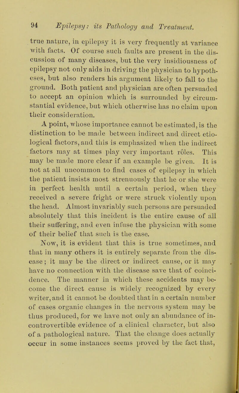 true nature, in epilepsy it is very frequently at variance ■with facts. Of course such faults are present in the dis- cussion of many diseases, but the very insidiousness of epilepsy not only aids in driving the physician to hypoth- eses, but also renders his argument likely to fall to the ground. Both patient and physician are often persuaded to accept an opinion which is surrounded by circum- stantial evidence, but which otherwise has no claim upon their consideration. A point, whose importance cannot be estimated, is the distinction to be made between indirect and direct etio- logical factors, and this is emphasized when the indirect factors may at times play very important roles. This may be made more clear if an example be given. It is not at all uncommon to find cases of epilepsy in which the patient insists most strenuously that he or she were in perfect health until a certain period, when they received a severe fright or were struck violently upon the head. Almost invariably such persons are persuaded absolutely that this incident is the entire cause of all their suffering, and even infuse the physician with some of their belief that such is the case. Now, it is evident that this is true sometimes, and that in many others it is entirely separate from the dis- ease ; it may be the direct or indirect cause, or it may have no connection with the disease save that of coinci- dence. The manner in which these accidents may be- come the direct cause is widely recognized by every writer, and it cannot be doubted that in a certain number of cases organic changes in the nervous system may be thus produced, for we have not only an abundance of in- controvertible evidence of a clinical character, but also of a pathological nature. That the change does actually occur in some instances seems proved by the fact that.