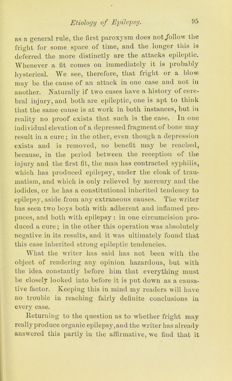 as a general rule, the first paroxysm does not/ollow the fright for some space of time, and the longer this is deferred the more distinctly are the attacks epileptic. Whenever a fit comes on immediately it is probably hysterical. We see, therefore, that friglit or a blow- may be the cause of an attack in one case and not in another. Naturally if two cases have a history of cere- bral injury, and both are epileptic, one is apt to think that the same cause is at work in both instances, but iu reality no proof exists tliat such is the case. In one individual elevation of a depressed fragment of bone may result in a cure ; in the other, even though a depression exists and is removed, no benefit may be reached, because, in the period between the reception of the injury and the first fit, the man has contracted syphilis, which has produced epilepsy, under the cloak of trau- matism, and which is only relieved by mercury and the iodides, or he has a constitutional inherited tendency to epileps}^, aside from any extraneous causes. The writer has seen two boys both with adherent and inflamed pre- puces, and both with epilepsy : in one circumcision pro- duced a cure ; in the other this operation was absolutely negative in its results, and it was ultimately found that this case inherited strong epileptic tendencies. What the writer has said has not been with the object of rendering any opinion hazardous, but with the idea constantl}'^ before him that everything must be closely looked into before it is put down as a causa- tive factor. Keeping this in mind my readers will have no trouble in reaching fairly definite conclusions iu every case. Returning to the question as to whether fright may really produce organic epilepsy, and the writer has already answered this partly in the affirmative, we find that it
