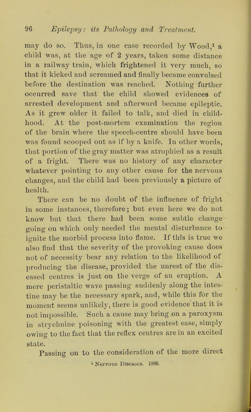 ma}- do so. Thus, in one case recorded by Wood,^ a child was, at the age of 2 years, taken some distance in a railway train, which frightened it very mnch, so that it kicked and screamed and finally became convulsed before the destination was reached. Nothing further occurred save that the child showed evidences of arrested development and afterward became epileptic. As it grew older it failed to talk, and died in child- hood. At the post-mortem examination the region of the brain where the speech-centre should have been was found scooped out as if by a knife. In other words, that portion of the gray matter was atrophied as a result of a fright. There was no history of any character whatever pointing to any other cause for the nervous changes, and the child had been previouslj'- a picture of health. There can be no doubt of the influence of fright in some instances, therefore; but even here we do not know bnt that there had been some subtle change going on which only needed the mental disturbance to io nite the morbid process into flame. If this is true we also find that the severity of the provoking cause does not of necessity bear any relation to the likelihood of producing the disease, provided the unrest of the dis- eased centres is just on the verge of an eruption. A mere peristaltic wave passing suddenly along the intes- tine may be the necessary spark, and, while this for the moment seems unlikely, there is good evidence that it is not impossible. Such a cause may bring on a parox^^sm in strychnine poisoning with the greatest ease, simply owing to the fact that the reflex centres are in an excited state. Passing on to the consideration of the more direct > Nervous Discaaes. 1886.