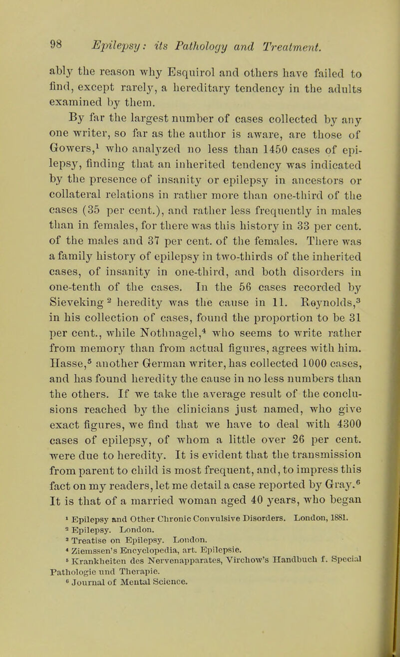 ably the reason why Esquirol and others have failed to lind, except rarely, a hereditary tendency in the adults examined by them. By far the largest number of cases collected by any one writer, so far as the author is aware, are those of Gowers,^ who anal3'zed no less than 1450 cases of epi- lepsy, finding that an inherited tendency was indicated by the presence of insanity or epilepsy in ancestors or collateral relations in rather more than one-third of the cases (35 per cent.), and rather less frequently in males than in females, for there was this liistor}'- in 33 per cent, of the males and 31 per cent, of the females. There was a family history of epileps}^ in two-thirds of the inherited cases, of insanity in one-third, and both disorders in one-tenth of the cases. In the 56 cases recorded by Sieveking 2 heredity was the cause in 11. Re3molds,^ in his collection of cases, found the proportion to be 31 per cent., while Nothnagel,^ who seems to write rather from memory than from actual figures, agrees with him. Hasse,* another German writer, has collected 1000 cases, and has found heredity the cause in no less numbers than the others. If we take the average result of the conclu- sions reached by the clinicians just named, who give exact figures, we find that we have to deal with 4300 cases of epilepsy, of whom a little over 26 per cent, were due to heredit3^ It is evident that the transmission from parent to child is most frequent, and, to impress this fact on my readers, let me detail a case reported by Gra}^*' It is that of a married woman aged 40 years, who began » Epilepsy and Other Chronic Convulsive Disorders. London, 1881. ^ Epilepsy. London. ' Treatise on Epilepsy. London. * Ziemssen's Encyclopedia, art. Epilepsie. ' Krankheiten dos Nervenapparates, Virchow's Handbucb f. Special Pathologic nnd Therapie. « Journal of Mental Science.