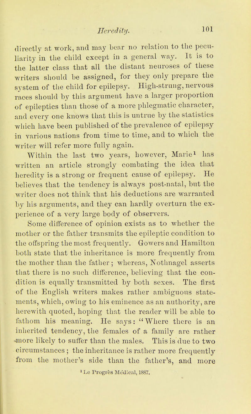 direct!}^ at work, and may Lear no relation to the pecu- liarity in the child except in a general way. It is to the latter class that all the distant neuroses of these writers should be assigned, for they only prepare the system of the child for epilepsy. High-strung, nervous races should by this argument have a larger proportion of epileptics than those of a more phlegmatic character, and ever}^ one knows that this is untrue by the statistics which have been published of the prevalence of epilepsy in various nations from time to time, and to which the writer will refer more fully again. Within the last two years, however, Mariei has written an article strongly combating the idea that heredity is a strong or frequent cause of epileps}^ He believes that the tendency is alwaj^s post-natal, but the writer does not think that his deductions are warranted by his arguments, and they can hardly overturn the ex- perience of a very large body of observers. Some difference of opinion exists as to whether the mother or the father transmits the epileptic condition to the offspring the most frequentl}^ Gowers and Hamilton both state that the inheritance is more frequently from the mother than the father; whereas, Nothnagel asserts that there is no such difference, believing that the con- dition is equally transmitted by both sexes. The first of the English writers makes rather ambiguous state- ments, which, owing to his eminence as an authority, are herewith quoted, hoping that the reader will be able to fathom his meaning. He says: Where there is an inherited tendenc}', the females of a family are rather •more likely to suffer than the males. This is due to two circumstances ; the inheritance is rather more frequently from the mother's side than the father's, and more 1 Lc Progibs Medical, 1887.