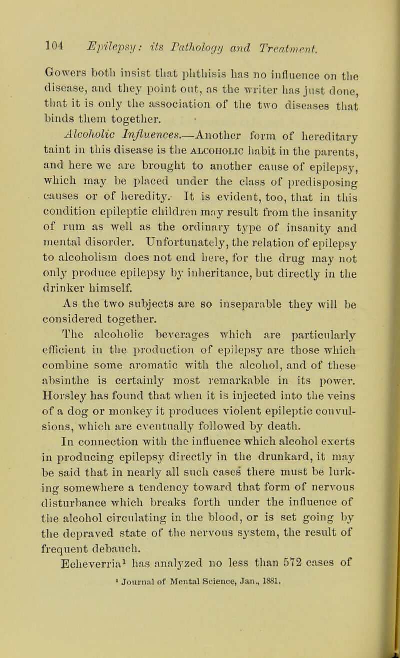 Gowers both insist that phthisis has no influence on the disease, and they point out, as the writer has just done, that it is only the association of tlie two diseases tliat binds them together. Alcoholic Injluencea.—Another form of hereditary taint in this disease is the alcoholic habit in tlie parents, and here we are brought to another cause of epilepsy, which may be placed under the class of predisposing causes or of heredit}-. It is evident, too, that in this condition epileptic children mny result from the insanity of rum as well as the ordinary type of insanity and mental disorder. Unfortunately, the relation of epilepsy to alcoholism does not end here, for the drug may not onl}^ produce epilepsy by inheritance, but directly in the drinker himself. As the two subjects are so inseparable they will be considered tocrether. The alcoholic beverages which are particularly efficient in the production of epilepsy are those which combine some aromatic with the alcohol, and of these absinthe is certainly most remarkable in its i:)ower. Horsley has found that when it is injected into the veins of a dog or monkey it produces violent epileptic convul- sions, which are eventually followed by death. In connection with the influence which alcohol exerts in producing epilepsy directly in the drunkard, it may be said that in nearly all such cases there must be lurk- ing somewhere a tendency toward that form of nervous disturbance which breaks forth under the influence of the alcohol circulating in the blood, or is set going by the depraved state of the nervous sj-^stem, the result of frequent debauch. Eclieverria^ has analyzed no less than 5T2 cases of ' Journal of Mental Science, Jan., 1881.