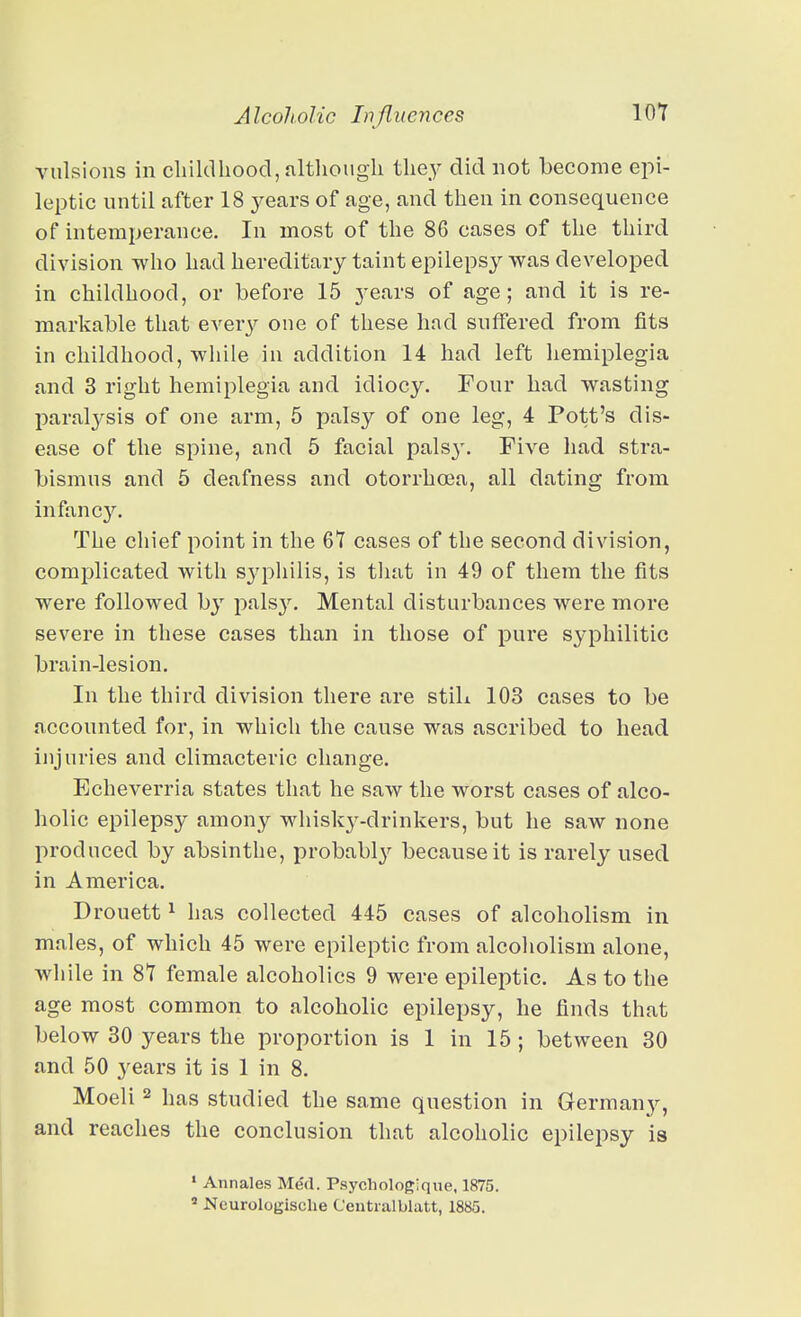 vulsions in cliildhoocl, altliough tlie^' did not become epi- leptic until after 18 years of age, and then in consequence of intemperance. In most of the 86 cases of the third division who had hereditary taint epilepsy was developed in childhood, or before 15 j'ears of age; and it is re- markable that ever}^ one of these had suffered from fits in childhood, while in addition 14 had left hemiplegia and 3 right hemiplegia and idiocy. Four had wasting paralj^sis of one arm, 5 palsy of one leg, 4 Pott's dis- ease of the spine, and 5 facial pais}'. Five had stra- bismus and 5 deafness and otorrhoea, all dating from infancy. The chief point in the 67 cases of the second division, complicated with S3'philis, is tiiat in 49 of them the fits were followed by pals3^ Mental disturbances were more severe in these cases than in those of pure syphilitic brain-lesion. In the third division there are still 103 cases to be accounted for, in which the cause was ascribed to head injuries and climacteric change. Echeverria states that he saw the worst cases of alco- holic epilepsy amony whisky-drinkers, but he saw none produced by absinthe, probably because it is rarely used in America. Drouett ^ has collected 445 cases of alcoholism in males, of which 45 were epileptic from alcoliolism alone, while in 87 female alcoholics 9 were epileptic. As to the age most common to alcoholic epilepsy, he finds that below 30 years the proportion is 1 in 15 ; between 30 and 50 years it is 1 in 8. Moeli 2 has studied the same question in Germany, and reaches the conclusion that alcoholic epilepsy is ' Annales Med. Psychologique, 1875. ' Ncurologisclie Centralblatt, 1885.