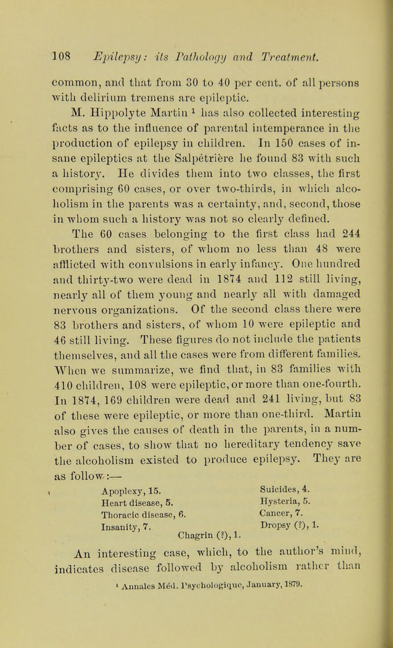 common, und tliut from 30 to 40 per cent, of all persons with delirium tremens are epileptic. M. Hippolyte Martin ^ has also collected interesting facts as to the influence of parental intemperance in the production of epilepsy in children. In 150 cases of in- sane epileptics at the Salpetriere he found 83 with such a history. He divides them into two classes, the first comprising 60 cases, or over two-thirds, in ■which alco- holism in the parents was a certainty, and, second, those in whom such a history was not so clearly defined. The 60 cases belonging to the first class had 244 brothers and sisters, of whom no less than 48 were afflicted with convulsions in early infanc}'. One hundred and thirt3'-two were dead in 1874 and 112 still living, nearly all of them j^oung and nearly all with damaged nervous oriranizations. Of the second class there were 83 brothers and sisters, of whom 10 were epileptic and 46 still living. These figures do not include the patients themselves, and all the cases were from different families. AVhen w^e summarize, we find that, in 83 families with 410 children, 108 were epileptic, or more than one-fourth. In 18U, 169 children were dead and 241 living, but 83 of these were epileptic, or more than one-third. Martin also gives the causes of death in the parents, in a num- ber of cases, to sIioav that no hereditary tendency save the alcoholism existed to produce epilepsy. They are as follow:— Chagrin (?),1. An interesting case, which, to the author's mind, indicates disease followed by alcoholism rather than Apoplexy, 15. Heart disease, 5. Thoracic disease, 6. Insanity, 7. Suicides, 4. Hysteria, 5. Cancer, 7. Dropsy (?), 1. > Anuales Med. rsycholoRiquc, January, 1879.