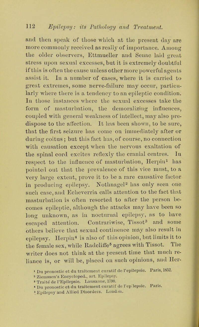 and then speak of those which at the present tla^' are more commonly received as reall}' of importance. Among the older observers, Ettmueller and Scnac hiid reat stress ui)on sexual excesses, but it is extremely doubtluI if this is often the cause unless other more powerful agents assist it. In a number of cases, where it is carried to great extremes, some nerve-failure may occur, particu- larl}^ where there is a tendency to an epileptic condition. In those instances where the scxu;il excesses take the form of masturbation, the demoralizing influences, coupled with general weakness of intellect, may also pre- dispose to the affection. It has been shown, to be sure, that the first seizure has come on immediately after or during coitus ; but this fact has, of course, no connection with causation except Avhen the nervous exaltation of the spinal cord excites reflexly the cranial centres. In respect to the influence of masturbation, IIer[)ini has pointed out that the prevalence of this vice must, to a very large extent, prove it to be a rare causative factor in producing epilepsy. Nothnagel^ has only seen one such case, and Echeverria calls attention to the fact that masturbation is often resorted to after the person be- comes epile[)tic, although the attacks may have been so long unknown, as in nocturnal epilepsy, as to have escaped attention. Contrariwise, Tissot^ and some others believe that sexual continence may also result in epilepsy. Ilerpin^ is also of this opinion, but limits it to the female sex, while Radcliffe* agrees with Tissot. The writer does not think at the present time that much re- liance is, or will be, placed on such opinions, and Her- » Du pronostic et du traitcment cuiatif dc Tepilepsie. Paris, 1852.  Ziemssen's Encycloped., ai t. Epilepsy. » Traite de TEpilepsie. I.ausaime, 1790. * Du pronostic et du traitcment cuiatif de I'ep'lepsie. Paris. > Epilepsy and Allied Disorders. Lond.)n.