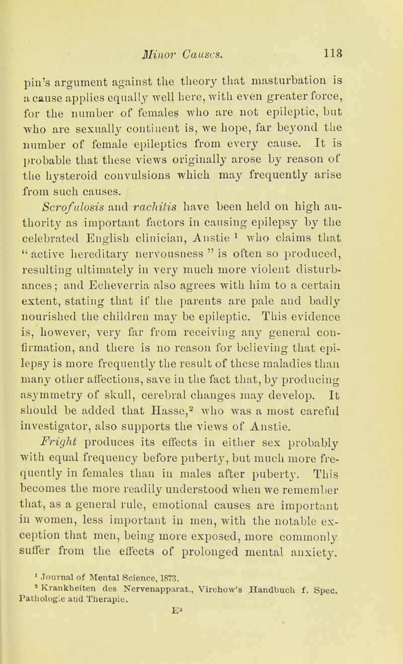 pin's argument against the tlieor}'- that masturbation is a cause applies equally well here, with even greater force, for the number of females who are not epileptic, but who are sexually continent is, we hope, far beyond the number of female epileptics from every cause. It is probable that these views originally arose by reason of the h3'^steroid convulsions which may frequently arise from such causes, Scrofulosis and rachitis have been held on high au- thority as important factors in causing epilepsy the celebrated Enolish clinician, Austie ' who claims that  active hereditary nervousness  is often so produced, resulting ultimately in very much more violent disturb- ances ; and Echeverria also agrees with him to a certain extent, stating that if the parents are pale and badly nourished the children raa}'^ be epileptic. This evidence is, however, very far from receiving any general con- firmation, and there is no reason for believing that epi- leps}'^ is more frequently the result of these maladies than many other affections, save in the fact that, by producing as3'mraetry of skull, cerebral changes ma^^ develop. It should be added that Hasse,^ Avho was a most careful investigator, also supports the views of Anstie. Fright produces its effects in eitlier sex probably with equal frequency before puberty, but much more fre- quently in females than in males after puberty. This becomes the more readily understood when we remember that, as a general rule, emotional causes are important in women, less important in men, with the notable ex- cei)tion that men, being more exposed, more commonly suffer from the effects of prolonged mental anxiety. ' Journal of Mental Science, 1873. ' Krankheiten des Nervenapparat., Virchow's JHandbucU f. Spec, ratliologle and Therapic.