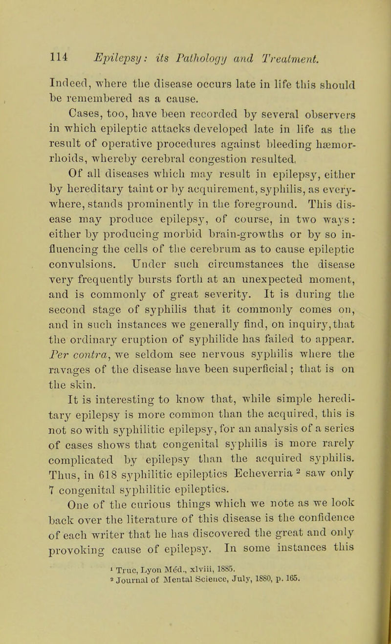 Indeed, where the disease occurs late in life this should be remembered as a cause. Cases, too, have been recorded by several observers in which epileptic attacks developed late in life as the result of operative procedures against bleeding haemor- rhoids, whereby cerebral congestion resulted, Of all diseases which may result in epilepsy, either by hereditary taint or by acquirement, s^'philis, as ever^--- where, stands prominently in the foreground. This dis- ease may produce epilepsy-, of course, in two ways: either by producing morbid brain-growths or by so in- fluencing the cells of the cerebrum as to cause epileptic convulsions. Under such circumstances the disease very frequently bursts forth at an unexpected moment, and is commonly of great severity. It is during the second stage of syphilis that it commonly comes on, and in such instances we generally find, on inquir3%that the ordinary eruption of syphilide has failed to appear. Per contra, we seldom see nervous sj^Dhilis where the ravages of the disease have been superficial; that is on the skin. It is interesting to know that, while simple heredi- tary epilepsy is more common than the acquired, this is not so with syphilitic epilepsy, for an analysis of a series of cases shows that congenital syphilis is more rarely complicated by epilepsy than the acquired syphilis. Thus, in 618 syphilitic epileptics Echeverria 2 saw only 7 congenital syphilitic epileptics. One of the curious things which we note as we look back over the literature of this disease is the confidence of each writer that he has discovered the great and only provoking cause of epilepsy. In some instances this • True, Lyon Med., xlviii, 1885. » Journal of Mental Science, July, 1880, p. 165.