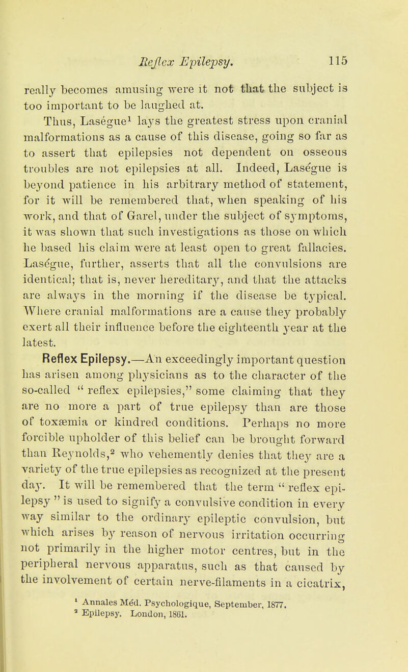 really becomes amusing were it not that the subject is too important to be laughed at. Thus, Lasegue^ la3-s the greatest stress upon cranial malformations as a cause of this disease, going so far as to assert that epilepsies not dependent on osseous troubles are not epilepsies at all. Indeed, Lasegue is be3'^ond patience in his arbitrary method of statement, for it will be remembered that, when speaking of his work, and that of Garel, under the subject of sj-mptoms, it was shown that such investigations as those on which he based his claim were at least open to great fallacies. Lasegue, further, asserts that all the convulsions are identical; that is, never hereditarj', and that the attacks are always in the morning if the disease be typical. Where cranial malformations are a cause they probably exert all their influence before the eighteenth year at the latest. Reflex Epilepsy.—An exceedingly important question has arisen among phj'sicians as to the character of the so-called  reflex epilepsies, some claiming that they are no more a part of true epilepsy than are those of toxaemia or kindred conditions. Perhaps no more forcible upholder of this belief can be brought forward than Reynolds,^ who vehemently denies that they are a variety of the true epilepsies as recognized at the present day. It will be remembered that the term  reflex epi- lepsy  is used to signify a convulsive condition in CA^ery way similar to the ordinary epileptic convulsion, but which arises by reason of nervous irritation occurring not primarily in the higher motor centres, but in the peripheral nervous apparatus, such as that caused by the involvement of certain nerve-filaments in a cicatrix,  Annales Med. Psychologique, September, 1877.  Epilepsy. London, 18G1.