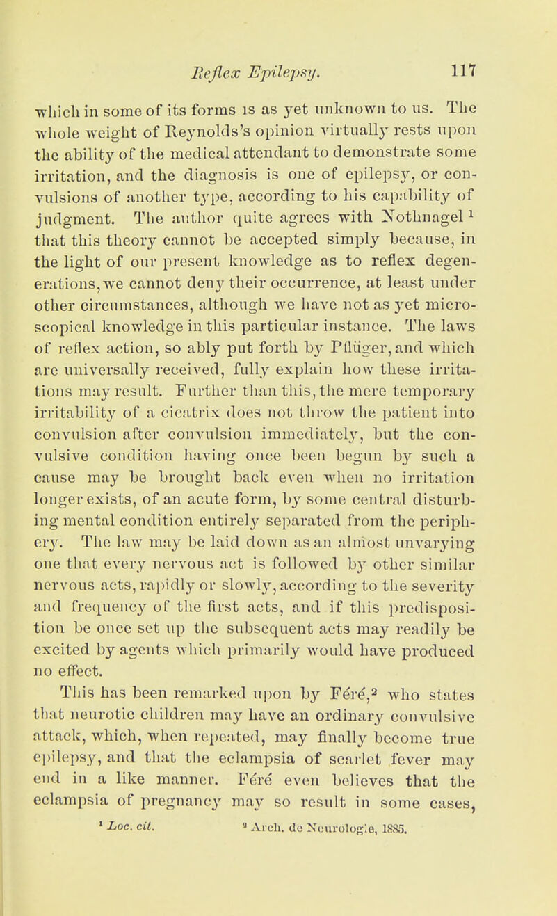 •which in some of its forms is as yet unknown to us. The whole weight of Reynolds's opinion virtually rests upon the ability of the medical attendant to demonstrate some irritation, and the diagnosis is one of epilepsy, or con- vulsions of another type, according to his capability of judgment. The author quite agrees with NothnageP that this theory cannot be accepted simply because, in the light of our present knoAvledge as to reflex degen- erations, we cannot deny their occurrence, at least under other circumstances, although we have not as yet micro- scopical knowledge in this particular instance. The laws of reflex action, so ably put forth by P(luger,and which are universally received, fully explain how these irrita- tions may result. Further than this, the mere temporary irritability of a cicatrix does not throw the patient into convulsion after convulsion immediatelj^, but the con- vulsive condition having once been begun by such a cause may be brought back even when no irritation longer exists, of an acute form, by some central disturb- ing mental condition entirel}'^ separated from the peripli- Qvy. The law may be laid down as an almost uuA^arying one that every nervous act is followed by other similar nervous acts, ra[)idly or slowl}', according to the severity and frequency of the first acts, and if this predisposi- tion be once set iq) the subsequent acts may readily be excited by agents which primarily would have produced no effect. This has been remarked upon by Fere,2 who states that neurotic children may have an ordinary convulsive attack, which, when repeated, may finally become true epilepsy, and that the eclampsia of scarlet fever may end in a like manner. Fere even believes that the eclampsia of pregnancy may so result in some cases, » Loc. cil.  Arch, de Neurologic, 1885.