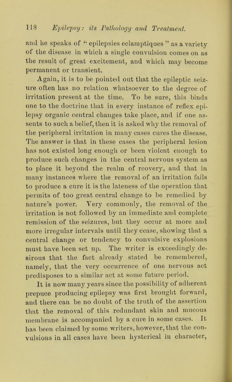 and he speaks of  epilepsies eclamptiques  as a variety of the disease in which a single convulsion comes on as the result of great excitement, and which may become permanent or transient. Again, it is to be pointed out that the epileptic seiz- ure often has no relation whatsoever to the degree of irritation present at the time. To be sure, this binds one to the doctrine that in every instance of reflex epi- lepsy organic central changes take place, and if one as- sents to such a belief, then it is asked why tlie removal of the peripheral irritation in many cases cures the disease. The answer is that in these cases the peripheral lesion has not existed long enough or been violent enough to produce such changes in the central nervous system as to place it be3^ond the realm of rcover^'', and that in many instances where the removal of an irritation fails to produce a cure it is the lateness of the operation that permits of too great central change to be remedied by nature's power. Very commonl}^, the removal of the irritation is not followed by an immediate and complete remission of the seizures, but they occur at more and more irregular intervals until they cease, showing that a central change or tendenc}'^ to convulsive explosions must have been set up. The writer is exceedingly'' de- sirous that the fact already'' stated be remembered, namely, that the very occurrence of one nervous act predisposes to a similar act at some future period. It is now m^my years since the possibility of adherent prepuce producing epilepsy was first brought forward, and there can be no doubt of the truth of the assertion that the removal of this redundant skin and mucous membrane is accompanied by a cure in some cases. It has been claimed by some writers, however, that the con- vulsions in all cases have been hysterical in character,