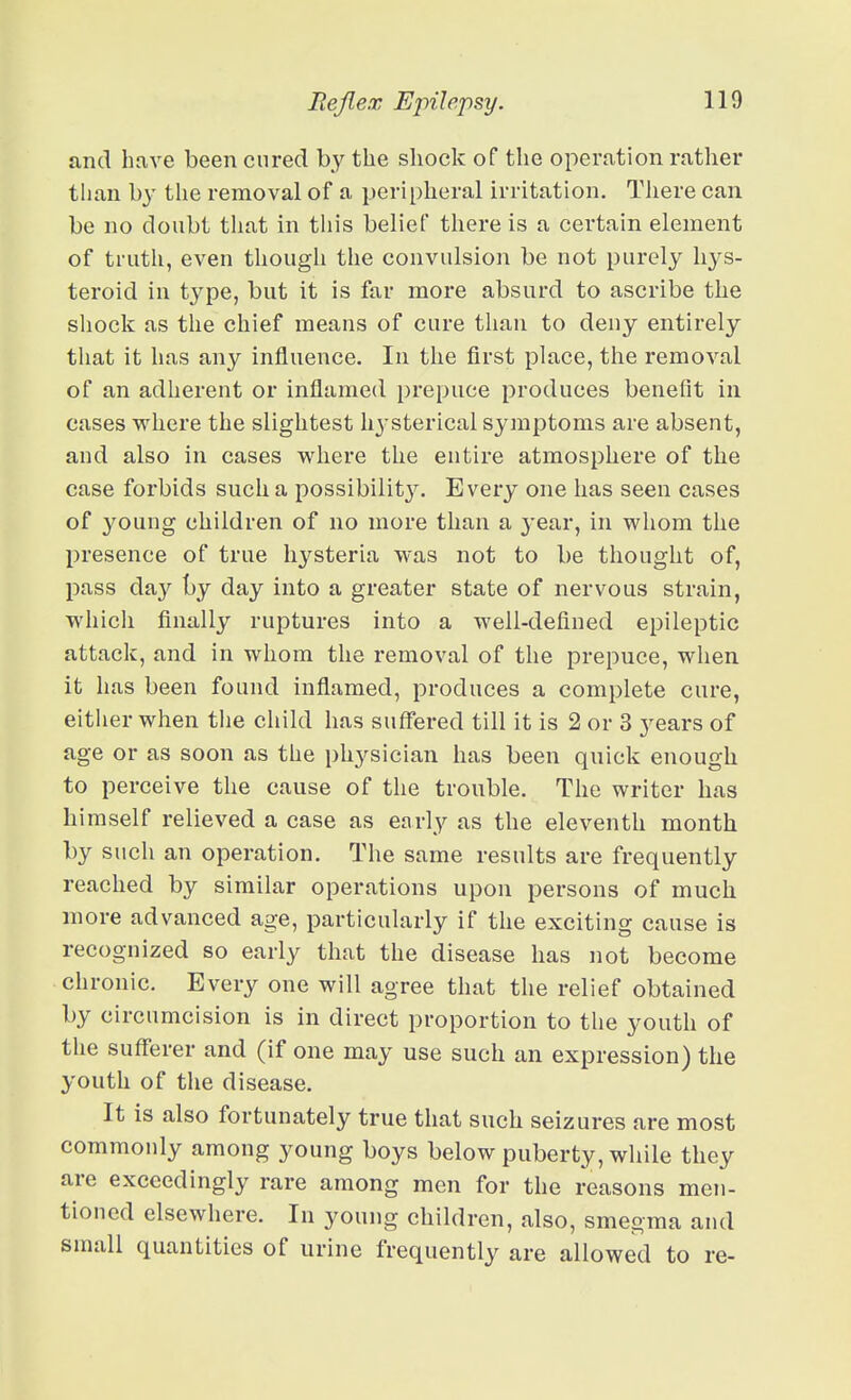 and have been cured by the shock of the operation rather than hy the removal of a peripheral irritation. Tliere can be no doubt that in this belief there is a certain element of truth, even though the convulsion be not purely liys- teroid in t^^pe, but it is far more absurd to ascribe the sliock as the chief means of cure than to deny entirely tliat it has any influence. In the first place, the removal of an adherent or inflamed prepuce produces benefit in cases where the slightest hysterical symptoms are absent, and also in cases where the entire atmosphere of the case forbids such a possibility. Every one has seen cases of young children of no more than a 3'ear, in whom the presence of true hj^steria was not to be thought of, pass day by day into a greater state of nervous strain, whicli finally ruptures into a well-defined epileptic attack, and in whom the removal of the prepuce, when it has been found inflamed, produces a complete cure, eitlier when tlie child has suffered till it is 2 or 3 years of age or as soon as the physician has been quick enough to perceive the cause of the trouble. The writer has himself relieved a case as early as the eleventh month by such an operation. The same results are frequently reached by similar operations upon persons of much more advanced age, particularly if the exciting cause is recognized so early that the disease has not become chronic. Every one will agree that the relief obtained by circumcision is in direct proportion to the youth of the sufferer and (if one may use such an expression) the youth of the disease. It is also fortunately true that such seizures are most commonly among young boys below puberty, while they are exceedingly rare among men for the reasons men- tioned elsewhere. In young children, also, smegma and small quantities of urine frequently are allowed to re-