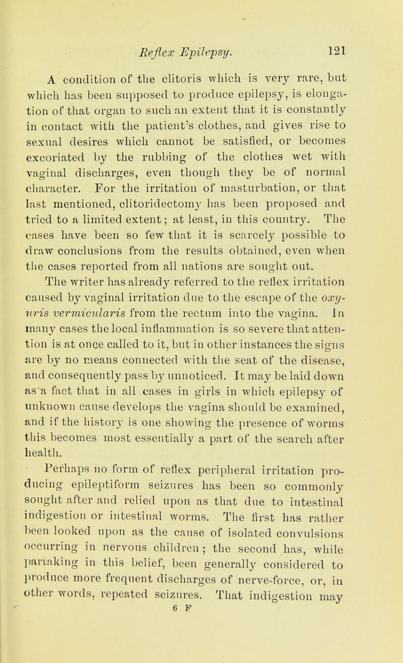 A condition of the clitoris which is veiy rare, but which has been supposed to produce epilepsy, is elonga- tion of that organ to such an extent that it is constantly in contact with the patient's clothes, and gives rise to sexual desires which cannot be satisfied, or becomes excoriated by the rubbing of the clothes wet with vaginal discharges, even though they be of normal character. For the irritation of masturbation, or that last mentioned, clitoridectom}^ has been proposed and tried to a limited extent; at least, in this country. The cases have been so few that it is scarcely possible to draw conclusions from the results obtained, even when the cases reported from all jiations are sought out. The writer has already referred to the reflex irritation caused by vaginal irritation due to the escape of the oxy- uris vermicularis from the rectum into the vao-ina. In many cases the local inflammation is so severe that atten- tion is at onoe called to it, but in other instances the signs are by no means connected with tiie seat of the disease, and consequently pass b}'^ unnoticed. It may be laid down as^a fact that in all cases in girls in which epileps}-^ of unknown cause develops the vagina should be examined, and if the history is one showing the presence of worms this becomes most essentially a part of the search after health. Perhaps no form of reflex peripheral irritation pro- ducing epileptiform seizures has been so commonly sought after and relied upon as that due to intestinal indigestion or intestiual worms. The first has rather been looked upon as the cause of isolated convulsions occurring in nervous children; the second has, while ])anaking in this belief, been generally considered to l)roduce more frequent discharges of nerve-force, or, in other words, repeated seizures. That indigestion may 6 F I