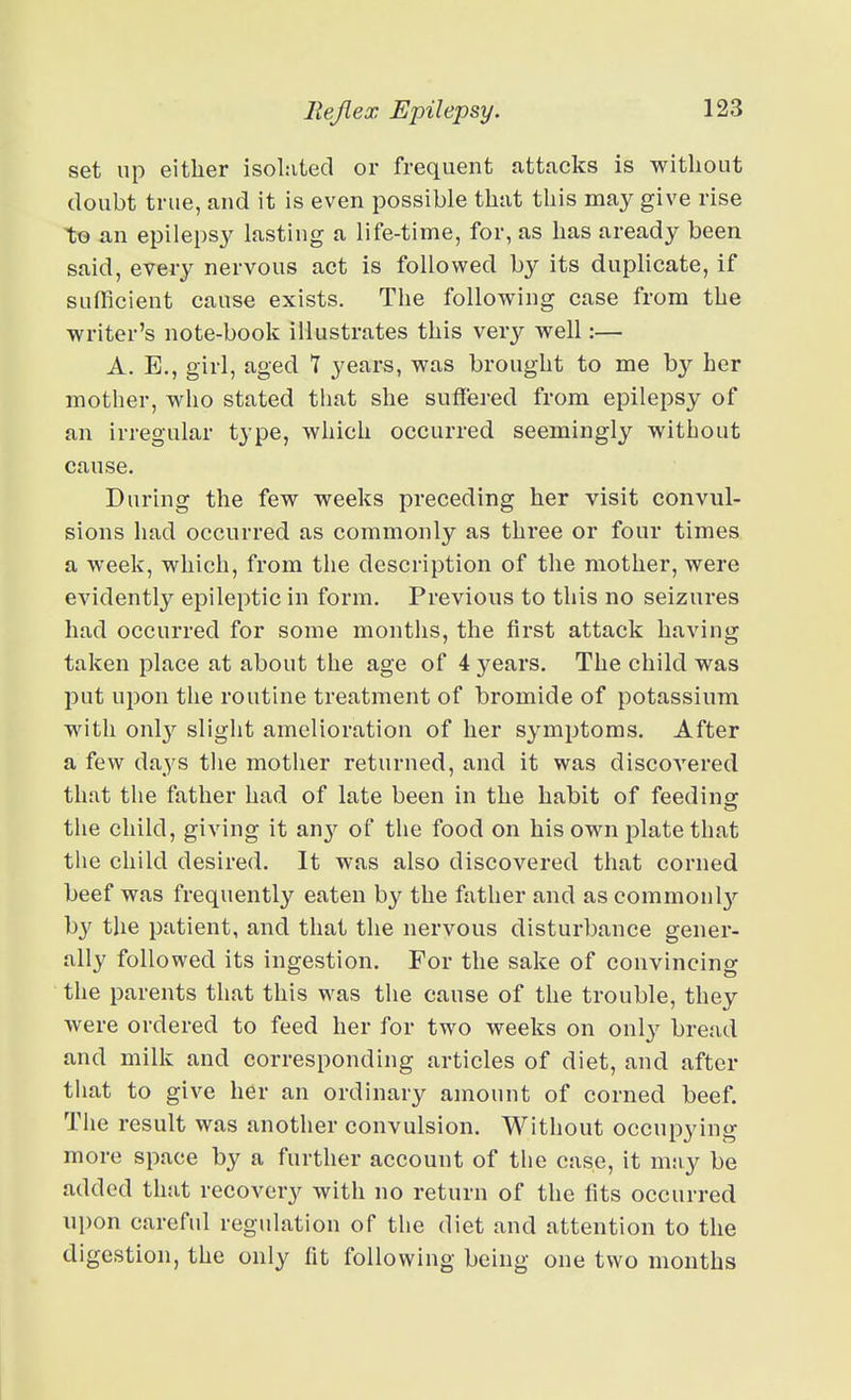 set up either isolated or frequent attacks is without doubt true, and it is even possible that this may give rise t© an epilepsy lasting a life-time, for, as has aready been said, every nervous act is followed by its duplicate, if sufficient cause exists. The following case from the writer's note-book illustrates this very well:— A, E., girl, aged T years, was brought to me by her mother, who stated tliat she suffered from epilepsy of an irregular type, which occurred seemingly without cause. During the few weeks preceding her visit convul- sions had occurred as commonly as three or four times a week, which, from the description of the mother, were evidently epileptic in form. Previous to this no seizures had occurred for some montlis, the first attack having taken place at about the age of 4 years. The child was put upon the routine treatment of bromide of potassium with only slight amelioration of her symptoms. After a few daj'S the motlier returned, and it was discovered that the father had of late been in the habit of feedinor tlie child, giving it an}' of the food on his own plate that the child desired. It was also discovered that corned beef was frequently eaten by the father and as common]}'- by the patient, and that the nervous disturbance gener- ally followed its ingestion. For the sake of convincing the parents that this was the cause of the trouble, they were ordered to feed her for two weeks on only bread and milk and corresponding articles of diet, and after that to give her an ordinary amount of corned beef. The result was another convulsion. Without occupying more space by a further account of the case, it mny be added that recovery with no return of the fits occurred upon careful regulation of the diet and attention to the digestion, the only fit following being one two months